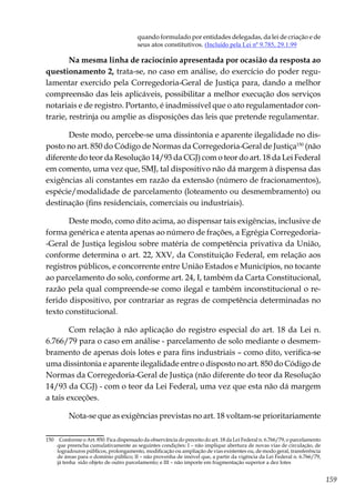 159
quando formulado por entidades delegadas, da lei de criação e de
seus atos constitutivos. (Incluído pela Lei nº 9.785, 29.1.99
Na mesma linha de raciocínio apresentada por ocasião da resposta ao
questionamento 2, trata-se, no caso em análise, do exercício do poder regu-
lamentar exercido pela Corregedoria-Geral de Justiça para, dando a melhor
compreensão das leis aplicáveis, possibilitar a melhor execução dos serviços
notariais e de registro. Portanto, é inadmissível que o ato regulamentador con-
trarie, restrinja ou amplie as disposições das leis que pretende regulamentar.
Deste modo, percebe-se uma dissintonia e aparente ilegalidade no dis-
posto no art. 850 do Código de Normas da Corregedoria-Geral de Justiça150
(não
diferente do teor da Resolução 14/93 da CGJ) com o teor do art. 18 da Lei Federal
em comento, uma vez que, SMJ, tal dispositivo não dá margem à dispensa das
exigências ali constantes em razão da extensão (número de fracionamentos),
espécie/modalidade de parcelamento (loteamento ou desmembramento) ou
destinação (fins residenciais, comerciais ou industriais).
Deste modo, como dito acima, ao dispensar tais exigências, inclusive de
forma genérica e atenta apenas ao número de frações, a Egrégia Corregedoria-
-Geral de Justiça legislou sobre matéria de competência privativa da União,
conforme determina o art. 22, XXV, da Constituição Federal, em relação aos
registros públicos, e concorrente entre União Estados e Municípios, no tocante
ao parcelamento do solo, conforme art. 24, I, também da Carta Constitucional,
razão pela qual compreende-se como ilegal e também inconstitucional o re-
ferido dispositivo, por contrariar as regras de competência determinadas no
texto constitucional.
Com relação à não aplicação do registro especial do art. 18 da Lei n.
6.766/79 para o caso em análise - parcelamento de solo mediante o desmem-
bramento de apenas dois lotes e para fins industriais – como dito, verifica-se
uma dissintonia e aparente ilegalidade entre o disposto no art. 850 do Código de
Normas da Corregedoria-Geral de Justiça (não diferente do teor da Resolução
14/93 da CGJ) - com o teor da Lei Federal, uma vez que esta não dá margem
a tais exceções.
Nota-se que as exigências previstas no art. 18 voltam-se prioritariamente
150	 Conforme o Art. 850. Fica dispensado da observância do preceito do art. 18 da Lei Federal n. 6.766/79, o parcelamento
que preencha cumulativamente as seguintes condições: I – não implique abertura de novas vias de circulação, de
logradouros públicos, prolongamento, modificação ou ampliação de vias existentes ou, de modo geral, transferência
de áreas para o domínio público; II – não provenha de imóvel que, a partir da vigência da Lei Federal n. 6.766/79,
já tenha sido objeto de outro parcelamento; e III – não importe em fragmentação superior a dez lotes
 