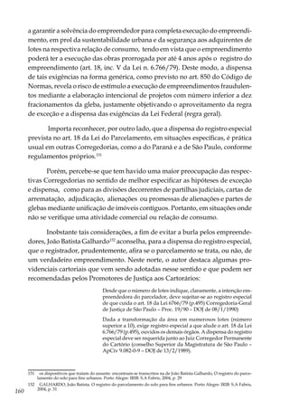 160
a garantir a solvência do empreendedor para completa execução do empreendi-
mento, em prol da sustentabilidade urbana e da segurança aos adquirentes de
lotes na respectiva relação de consumo, tendo em vista que o empreendimento
poderá ter a execução das obras prorrogada por até 4 anos após o registro do
empreendimento (art. 18, inc. V da Lei n. 6.766/79). Deste modo, a dispensa
de tais exigências na forma genérica, como previsto no art. 850 do Código de
Normas, revela o risco de estímulo a execução de empreendimentos fraudulen-
tos mediante a elaboração intencional de projetos com número inferior a dez
fracionamentos da gleba, justamente objetivando o aproveitamento da regra
de exceção e a dispensa das exigências da Lei Federal (regra geral).
Importa reconhecer, por outro lado, que a dispensa do registro especial
prevista no art. 18 da Lei do Parcelamento, em situações específicas, é prática
usual em outras Corregedorias, como a do Paraná e a de São Paulo, conforme
regulamentos próprios.151
Porém, percebe-se que tem havido uma maior preocupação das respec-
tivas Corregedorias no sentido de melhor especificar as hipóteses de exceção
e dispensa, como para as divisões decorrentes de partilhas judiciais, cartas de
arrematação, adjudicação, alienações ou promessas de alienações e partes de
glebas mediante unificação de imóveis contíguos. Portanto, em situações onde
não se verifique uma atividade comercial ou relação de consumo.
Inobstante tais considerações, a fim de evitar a burla pelos empreende-
dores, João Batista Galhardo152
aconselha, para a dispensa do registro especial,
que o registrador, prudentemente, afira se o parcelamento se trata, ou não, de
um verdadeiro empreendimento. Neste norte, o autor destaca algumas pro-
videnciais cartoriais que vem sendo adotadas nesse sentido e que podem ser
recomendadas pelos Promotores de Justiça aos Cartorários:
Desde que o número de lotes indique, claramente, a intenção em-
preendedora do parcelador, deve sujeitar-se ao registro especial
de que cuida o art. 18 da Lei 6766/79 (p.495) Corregedoria-Geral
de Justiça de São Paulo – Proc. 19/90 – DOJ de 08/1/1990)
Dada a transformação da área em numerosos lotes (número
superior a 10), exige registro especial a que alude o art. 18 da Lei
6.766/79 (p.495), ouvidos os demais órgãos. A dispensa do registro
especial deve ser requerida junto ao Juiz Corregedor Permanente
do Cartório (conselho Superior da Magistratura de São Paulo –
ApCiv 9.082-0-9 – DOJ de 13/2/1989).
151	 os dispositivos que tratam do assunto encontram-se transcritos na de João Batista Galhardo, O registro do parce-
lamento do solo para fins urbanos. Porto Alegre: IRIB: S.A Fabris, 2004, p. 29
152	 GALHARDO, João Batista. O registro do parcelamento do solo para fins urbanos. Porto Alegre: IRIB: S.A Fabris,
2004, p. 31
 
