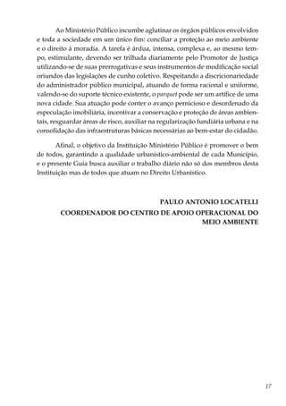 17
Ao Ministério Público incumbe aglutinar os órgãos públicos envolvidos
e toda a sociedade em um único fim: conciliar a proteção ao meio ambiente
e o direito à moradia. A tarefa é árdua, intensa, complexa e, ao mesmo tem-
po, estimulante, devendo ser trilhada diariamente pelo Promotor de Justiça
utilizando-se de suas prerrogativas e seus instrumentos de modificação social
oriundos das legislações de cunho coletivo. Respeitando a discricionariedade
do administrador público municipal, atuando de forma racional e uniforme,
valendo-se do suporte técnico existente, o parquet pode ser um artífice de uma
nova cidade. Sua atuação pode conter o avanço pernicioso e desordenado da
especulação imobiliária, incentivar a conservação e proteção de áreas ambien-
tais, resguardar áreas de risco, auxiliar na regularização fundiária urbana e na
consolidação das infraestruturas básicas necessárias ao bem-estar do cidadão.
Afinal, o objetivo da Instituição Ministério Público é promover o bem
de todos, garantindo a qualidade urbanístico-ambiental de cada Município,
e o presente Guia busca auxiliar o trabalho diário não só dos membros desta
Instituição mas de todos que atuam no Direito Urbanístico.
PAULO ANTONIO LOCATELLI
COORDENADOR DO CENTRO DE APOIO OPERACIONAL DO
MEIO AMBIENTE
 