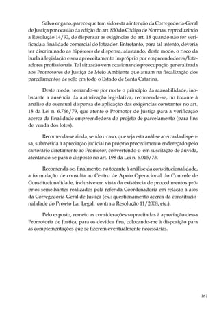 161
Salvo engano, parece que tem sido esta a intenção da Corregedoria-Geral
de Justiça por ocasião da edição do art. 850 do Código de Normas, reproduzindo
a Resolução 14/93, de dispensar as exigências do art. 18 quando não for veri-
ficada a finalidade comercial do loteador. Entretanto, para tal intento, deveria
ter discriminado as hipóteses de dispensa, afastando, deste modo, o risco da
burla à legislação e seu aproveitamento impróprio por empreendedores/lote-
adores profissionais. Tal situação vem ocasionando preocupação generalizada
aos Promotores de Justiça de Meio Ambiente que atuam na fiscalização dos
parcelamentos de solo em todo o Estado de Santa Catarina.
Deste modo, tomando-se por norte o princípio da razoabilidade, ino-
bstante a ausência da autorização legislativa, recomenda-se, no tocante à
análise de eventual dispensa de aplicação das exigências constantes no art.
18 da Lei n. 6.766/79, que atente o Promotor de Justiça para a verificação
acerca da finalidade empreendedora do projeto de parcelamento (para fins
de venda dos lotes).
Recomenda-se ainda, sendo o caso, que seja esta análise acerca da dispen-
sa, submetida à apreciação judicial no próprio procedimento endereçado pelo
cartorário diretamente ao Promotor, convertendo-o em suscitação de dúvida,
atentando-se para o disposto no art. 198 da Lei n. 6.015/73.
Recomenda-se, finalmente, no tocante à análise da constitucionalidade,
a formulação de consulta ao Centro de Apoio Operacional do Controle de
Constitucionalidade, inclusive em vista da existência de procedimentos pró-
prios semelhantes realizados pela referida Coordenadoria em relação a atos
da Corregedoria-Geral de Justiça (ex.: questionamento acerca da constitucio-
nalidade do Projeto Lar Legal, contra a Resolução 11/2008, etc.).
Pelo exposto, remeto as considerações supracitadas à apreciação dessa
Promotoria de Justiça, para os devidos fins, colocando-me à disposição para
as complementações que se fizerem eventualmente necessárias.
 