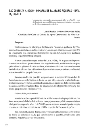 162
2.10 CONSULTA N. 60/10 - COMARCA DE BALNEÁRIO PIÇARRAS - DATA:
26/10/2010
Loteamentos autorizados anteriormente à lei n. 6.766/79 – pos-
sibilidade de responsabilizar os atuais proprietários a implantar
os devidos equipamentos públicos
Luís Eduardo Couto de Oliveira Souto
Coordenador-Geral do Centro de Apoio Operacional do Meio Am-
biente
Pergunta
Há loteamento no Município de Balneário Piçarras, o qual data de 1966,
aprovado naquela época pela prefeitura. Ocorre que, atualmente, apenas 40%
do loteamento está implantado fisicamente, ou seja, 60% não possui qualquer
estrutura (equipamentos públicos).
Não se desconhece que, antes da Lei n. 6.766/79, a questão de parce-
lamento de solo era praticamente não regulamentada, viabilizando aos pro-
prietários das glebas a divisão em lotes, visando a satisfazer apenas o interesse
imobiliário e o lucro, descuidando-se de outros interesses, máxime o ambiental,
a função social da propriedade, etc.
Considerando esta questão temporal, com a superveniência da Lei do
Parcelamento do solo Urbano e diante da sua não completa implantação, en-
tendemos que deve haver a estrita observância aos preceitos da lei mencionada
e a consequente obrigatoriedade da adequação do loteamento por parte dos
atuais proprietários e responsáveis.
Diante disso, solicitamos:
a) estudo sobre a possibilidade de atribuir aos atuais proprietários dos
lotes a responsabilidade de implantar os equipamentos públicos necessários e
obrigatórios, segundo a Lei n. 6.766/79, como se fosse uma obrigação propter
rem, como entendeu recentemente o STJ a respeito da “reserva legal”; e
b) o encaminhamento de modelos eventualmente existentes sobre termos
de ajuste de conduta e ACP, que versem sobre a questão, objetivando uma
completa regularização do loteamento.	
 