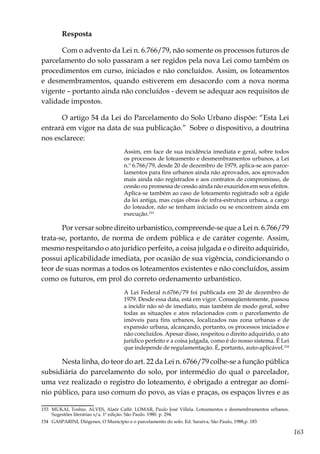 163
Resposta
Com o advento da Lei n. 6.766/79, não somente os processos futuros de
parcelamento do solo passaram a ser regidos pela nova Lei como também os
procedimentos em curso, iniciados e não concluídos. Assim, os loteamentos
e desmembramentos, quando estiverem em desacordo com a nova norma
vigente – portanto ainda não concluídos - devem se adequar aos requisitos de
validade impostos.
O artigo 54 da Lei do Parcelamento do Solo Urbano dispõe: “Esta Lei
entrará em vigor na data de sua publicação.” Sobre o dispositivo, a doutrina
nos esclarece:
Assim, em face de sua incidência imediata e geral, sobre todos
os processos de loteamento e desmembramentos urbanos, a Lei
n.º 6.766/79, desde 20 de dezembro de 1979, aplica-se aos parce-
lamentos para fins urbanos ainda não aprovados, aos aprovados
mais ainda não registrados e aos contratos de compromisso, de
cessão ou promessa de cessão ainda não exauridos em seus efeitos.
Aplica-se também ao caso de loteamento registrado sob a égide
da lei antiga, mas cujas obras de infra-estrutura urbana, a cargo
do loteador, não se tenham iniciado ou se encontrem ainda em
execução.153
Por versar sobre direito urbanístico, compreende-se que a Lei n. 6.766/79
trata-se, portanto, de norma de ordem pública e de caráter cogente. Assim,
mesmo respeitando o ato jurídico perfeito, a coisa julgada e o direito adquirido,
possui aplicabilidade imediata, por ocasião de sua vigência, condicionando o
teor de suas normas a todos os loteamentos existentes e não concluídos, assim
como os futuros, em prol do correto ordenamento urbanístico.
A Lei Federal n.6766/79 foi publicada em 20 de dezembro de
1979. Desde essa data, está em vigor. Conseqüentemente, passou
a incidir não só de imediato, mas também de modo geral, sobre
todas as situações e atos relacionados com o parcelamento de
imóveis para fins urbanos, localizados nas zona urbanas e de
expansão urbana, alcançando, portanto, os processos iniciados e
não concluídos. Apesar disso, respeitou o direito adquirido, o ato
jurídico perfeito e a coisa julgada, como é do nosso sistema. É Lei
que independe de regulamentação. É, portanto, auto-aplicável.154
Nesta linha, do teor do art. 22 da Lei n. 6766/79 colhe-se a função pública
subsidiária do parcelamento do solo, por intermédio do qual o parcelador,
uma vez realizado o registro do loteamento, é obrigado a entregar ao domí-
nio público, para uso comum do povo, as vias e praças, os espaços livres e as
153	 MUKAI, Toshio. ALVES, Alaôr Caffé. LOMAR, Paulo José Villela. Loteamentos e desmembramentos urbanos.
Sugestões literárias s/a. 1ª edição. São Paulo. 1980. p. 294.
154	 GASPARINI, Diógenes, O Município e o parcelamento do solo. Ed. Saraiva, São Paulo, 1988,p. 183
 
