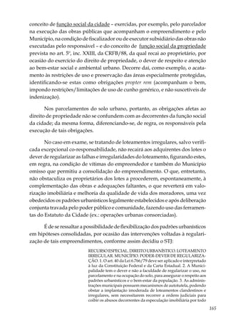 165
conceito de função social da cidade – exercidas, por exemplo, pelo parcelador
na execução das obras públicas que acompanham o empreendimento e pelo
Município, na condição de fiscalizador ou de executor subsidiário das obras não
executadas pelo responsável – e do conceito de função social da propriedade
prevista no art. 5º, inc. XXIII, da CRFB/88, da qual recai ao proprietário, por
ocasião do exercício do direito de propriedade, o dever de respeito e atenção
ao bem-estar social e ambiental urbano. Decorre daí, como exemplo, o acata-
mento às restrições de uso e preservação das áreas especialmente protegidas,
identificando-se estas como obrigações propter rem (acompanham o bem,
impondo restrições/limitações de uso de cunho genérico, e não suscetíveis de
indenização).
Nos parcelamentos do solo urbano, portanto, as obrigações afetas ao
direito de propriedade não se confundem com as decorrentes da função social
da cidade; da mesma forma, diferenciando-se, de regra, os responsáveis pela
execução de tais obrigações.
No caso em exame, se tratando de loteamentos irregulares, salvo verifi-
cada excepcional co-responsabilidade, não recairá aos adquirentes dos lotes o
dever de regularizar as falhas e irregularidades do loteamento, figurando estes,
em regra, na condição de vítimas do empreendedor e também do Município
omisso que permitiu a consolidação do empreendimento. O que, entretanto,
não obstaculiza os proprietários dos lotes a procederem, espontaneamente, à
complementação das obras e adequações faltantes, o que reverterá em valo-
rização imobiliária e melhoria da qualidade de vida dos moradores, uma vez
obedecidos os padrões urbanísticos legalmente estabelecidos e após deliberação
conjunta travada pelo poder público e comunidade, fazendo uso das ferramen-
tas do Estatuto da Cidade (ex.: operações urbanas consorciadas).
É de se ressaltar a possibilidade de flexibilização dos padrões urbanísticos
em hipóteses consolidadas, por ocasião das intervenções voltadas à regulari-
zação de tais empreendimentos, conforme assim decidiu o STJ:
RECURSO ESPECIAL. DIREITO URBANÍSTICO. LOTEAMENTO
IRREGULAR. MUNICÍPIO. PODER-DEVER DE REGULARIZA-
ÇÃO. 1. O art. 40 da Lei 6.766/79 deve ser aplicado e interpretado
à luz da Constituição Federal e da Carta Estadual. 2. A Munici-
palidade tem o dever e não a faculdade de regularizar o uso, no
parcelamento e na ocupação do solo, para assegurar o respeito aos
padrões urbanísticos e o bem-estar da população. 3. As adminis-
trações municipais possuem mecanismos de autotutela, podendo
obstar a implantação imoderada de loteamentos clandestinos e
irregulares, sem necessitarem recorrer a ordens judiciais para
coibir os abusos decorrentes da especulação imobiliária por todo
 