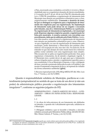 166
o País, encerrando uma verdadeira contraditio in terminis a Muni-
cipalidade opor-se a regularizar situações de fato já consolidadas.
4. A ressalva do § 5º do art. 40 da Lei 6.766/99, introduzida pela
Lei n. 9.785/99, possibilitou a regularização de loteamento pelo
Município sem atenção aos parâmetros urbanísticos para a zona,
originariamente estabelecidos. Consoante a doutrina do tema,
há que se distinguir as exigências para a implantação de lotea-
mento das exigências para sua regularização. Na implantação
de loteamento nada pode deixar de ser exigido e executado
pelo loteador, seja ele a Administração Pública ou o particular.
Na regularização de loteamento já implantado, a lei municipal
pode dispensar algumas exigências quando a regularização for
feita pelo município. A ressalva somente veio convalidar esse
procedimento, dado que já ratificado pelo Poder Público. Assim,
com dita ressalva, restou possível a regularização de loteamento
sem atenção aos parâmetros urbanísticos para a zona. Observe-
-se que o legislador, no caso de regularização de loteamento pelo
município, podia determinar a observância dos padrões urba-
nísticos e de ocupação do solo, mas não o fez. Se assim foi, há de
entender-se que não desejou de outro modo mercê de o interesse
público restar satisfeito com uma regularização mais simples.
Dita exceção não se aplica ao regularizador particular. Esse, para
regularizar o loteamento, há de atender a legislação vigente. 5.
O Município tem o poder-dever de agir para que o loteamento
urbano irregular passe a atender o regulamento específico para a
sua constituição. 6. Se ao Município é imposta, ex lege, a obrigação
de fazer, procede a pretensão deduzida na ação civil pública, cujo
escopo é exatamente a imputação do facere, às expensas do violador
da norma urbanístico-ambiental. [gifei]
5. Recurso especial provido. (STJ, REsp 448216/SP, Rel. Min. Luiz
Fux, 1ª Turma, j. em 14/3/2003)
Quanto à responsabilidade solidária do Município, pacificou-se o en-
tendimento jurisprudencial no sentido de que se trata de um dever (e não um
poder) da administração pública proceder a regularização dos loteamentos
irregulares155
, conforme os seguintes julgados do STJ:
ADMINISTRATIVO - PARCELAMENTO DO SOLO – LOTE-
AMENTO – OBRAS DE INFRA-ESTRUTURA: RESPONSABI-
LIDADE.
[...]
2. As obras de infra-estrutura de um loteamento são debitadas
ao loteador, e quando ele é oficialmente aprovado, solidariza-se
o Município.
3. Obrigação solidária a que se incumbe o loteador, o devedor
solidário acionado pelo Ministério Público.(Resp. 263.603/SP, Rel.
Min. Eliana Calmon, 2ª Turma, j. em 12/11/02)
155	 Compreende-se por loteamento irregular aquele que, muito embora aprovado pelo poder público e/ou registrado
no registro de imóveis competente, não foi executado atendendo as exigências da Lei 6.766/79 (ex.: ausência de
infraestrutura, de área comunitária, área verde, ..);
 
