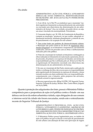 167
Ou ainda:
ADMINISTRATIVO. AÇÃO CIVIL PÚBLICA. LOTEAMENTO
IRREGULAR. DANO AMBIENTAL. RESPONSABILIDADE
DO MUNICÍPIO. ART. 40 DA LEI N.6.766/79. PODER-DEVER.
PRECEDENTES.
1. O art. 40 da Lei 6.766/79, ao estabelecer que o município “po-
derá regularizar loteamento ou desmembramento não autorizado
ou executado sem observância das determinações do ato admi-
nistrativo de licença”, fixa, na verdade, um poder-dever, ou seja,
um atuar vinculado da municipalidade. Precedentes.
2. Consoante dispõe o art. 30, VIII, da Constituição da República,
compete ao município “promover, no que couber, adequado or-
denamento territorial, mediante planejamento e controle do uso,
do parcelamento e da ocupação do solo urbano”.
3. Para evitar lesão aos padrões de desenvolvimento urbano,
o Município não pode eximir-se do dever de regularizar lotea-
mentos irregulares, se os loteadores e responsáveis, devidamente
notificados, deixam de proceder com as obras e melhoramentos
indicados pelo ente público.
4. O fato de o município ter multado os loteadores e embargado as
obras realizadas no loteamento em nada muda o panorama, deven-
do proceder, ele próprio e às expensas do loteador, nos termos da
responsabilidade que lhe é atribuída pelo art. 40 da Lei 6.766/79,
à regularização do loteamento executado sem observância das
determinações do ato administrativo de licença.
5. No caso, se o município de São Paulo, mesmo após a aplicação da
multa e o embargo da obra, não avocou para si a responsabilidade
pela regularização do loteamento às expensas do loteador, e dessa
omissão resultou um dano ambiental, deve ser responsabilizado,
conjuntamente com o loteador, pelos prejuízos dai advindos,
podendo acioná-lo regressivamente.
6. Recurso especial provido. (REsp 1113789 / SP, Segunda Turma,
Superior Tribunal de Justiça, Relator: Min. Castro Meira, Julgado
em 16/6/2009)
Quanto à proteção dos adquirentes dos lotes, possui o Ministério Público
competência para a propositura de ação civil pública contra o Estado em sua
defesa e em favor da ordem urbanística violada, cujas obrigações de uso comum
e interesse social da cidade não foram executadas, sendo este o entendimento
recente do Superior Tribunal de Justiça:
ADMINISTRATIVO E PROCESSUAL CIVIL. AÇÃO CIVIL
PÚBLICA. LOTEAMENTO CLANDESTINO. AQUISIÇÃO DE
LOTES IRREGULARES. PEDIDO DE INDENIZAÇÃO EM PROL
DOS ADQUIRENTES FEITO PELO MINISTÉRIO PÚBLICO NO
ÂMBITO DA AÇÃO CIVIL PÚBLICA. LEGITIMIDADE ATIVA.
1. O Ministério Público possui legitimidade para, no âmbito de
ação civil pública em que se discute a execução de parcelamento
de solo urbano com alienação de lotes sem aprovação de órgãos
 