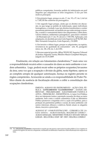 168
públicos competentes, formular pedido de indenização em prol
daqueles que adquiriram os lotes irregulares. E isso por três
motivos principais.
2. Em primeiro lugar, porque os arts. 1º, inc. VI, e 5º, inc. I, da Lei
n. 7.347/85 lhe conferem tal prerrogativa.
3. Em segundo lugar porque, ainda que os direitos em discus-
são, no que tange ao pedido de indenização, sejam individuais
homogêneos, a verdade é que tais direitos transbordam o caráter
puramente patrimonial, na medida em que estão em jogo a mora-
dia, a saúde e o saneamento básico dos adquirentes e, além disso,
valores estéticos, ambientais e paisagísticos - para dizer o mínimo
- do Município (art. 1º, inc. IV, da Lei n. 7.347/85). Aplicação, com
adaptações, do decidido por esta Corte Superior na IF 92/MT, Rel.
Min. Fernando Gonçalves, Corte Especial, j. 5.8.2009.
4. Em terceiro e último lugar, porque os adquirentes, na espécie,
revestem-se da qualidade de consumidor - arts. 81, parágrafo
único, inc. III, e 82, inc. I, do CDC.
5. Recurso especial provido. (REsp 783195/SP, Superior Tribunal
de Justiça, Segunda Turma, Ministro Mauro Campbeel Marques,
Julgado em 15/9/2009
Finalmente, em relação aos loteamentos clandestinos,156
mais uma vez
a responsabilidade recairá sobre o causador do dano ao meio ambiente e à or-
dem urbanística. Logo, poderá recair sobre os próprios ocupantes/invasores
da área, uma vez que a ocupação e divisão da gleba, nesta hipótese, opera-se
ao completo arrepio de qualquer autorização, licença ou registro perante os
órgãos competentes. Acrescente-se ainda a co-responsabilidade do Poder Pú-
blico diante da ausência de fiscalização eficiente a coibir a consolidação das
ocupações clandestinas.
EMENTA: AGRAVO DE INSTRUMENTO - AÇÃO CIVIL PÚ-
BLICA - LOTEAMENTO “CLANDESTINO” - DANOS AM-
BIENTAIS - PRELIMINARES - ILEGITIMIDADE PASSIVA E
ATIVA - PRESCRIÇÃO - INEXISTÊNCIA.-A Ação Civil Pública
deve ser interposta contra o apontado causador do dano ao meio
ambiente, bem como à ordem urbanística.-Cabe ao Ministério
Público promover o inquérito civil e a ação civil pública, para a
proteção do patrimônio público e social, do meio ambiente e de
outros interesses difusos e coletivos.-Sendo atuais os alegados
danos, inocorre a prescrição.
AGRAVO N° 1.0148.05.033794-5/003 - COMARCA DE LA-
GOA SANTA - AGRAVANTE(S): MAURÍCIO CHEBLY -
AGRAVADO(A)(S): MINISTÉRIO PÚBLICO ESTADO MINAS
GERAIS - RELATORA: EXMª. SRª. DESª. HELOISA COMBAT
156	 Por loteamento clandestino compreende-se aquele que não possui a aprovação do poder público e/ou o registro no
cartório de registro de imóveis competente, resultando inviabilizada a matrícula e individualização dos respectivos
lotes.
 