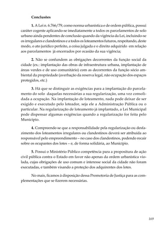 169
Conclusões
1. A Lei n. 6.766/79, como norma urbanística e de ordem pública, possui
caráter cogente aplicando-se imediatamente a todos os parcelamentos de solo
urbano ainda pendentes de conclusão quando da vigência da Lei, incluindo-se
os irregulares e clandestinos e a todos os loteamentos futuros, respeitando, deste
modo, o ato jurídico perfeito, a coisa julgada e o direito adquirido em relação
aos parcelamentos já encerrados por ocasião da sua vigência;
2. Não se confundem as obrigações decorrentes da função social da
cidade (ex.: implantação das obras de infraestrutura urbana, implantação de
áreas verdes e de uso comunitário) com as decorrentes da função sócio am-
biental da propriedade (averbação da reserva legal, não ocupação dos espaços
protegidos, etc.)
3. Há que se distinguir as exigências para a implantação do parcela-
mento do solo daquelas necessárias a sua regularização, uma vez consoli-
dada a ocupação. Na implantação de loteamento, nada pode deixar de ser
exigido e executado pelo loteador, seja ele a Administração Pública ou o
particular. Na regularização de loteamento já implantado, a Lei Municipal
pode dispensar algumas exigências quando a regularização for feita pelo
Município.
4. Compreende-se que a responsabilidade pela regularização ou desfa-
zimento dos loteamentos irregulares ou clandestinos deverá ser atribuída ao
responsável pelo empreendimento – no caso dos clandestinos, podendo recair
sobre os ocupantes dos lotes – e, de forma solidária, ao Município.
5. Possui o Ministério Público competência para a propositura de ação
civil pública contra o Estado em favor não apenas da ordem urbanística vio-
lada, cujas obrigações de uso comum e interesse social da cidade não foram
executadas, e também visando a proteção dos adquirentes dos lotes.
No mais, ficamos à disposição dessa Promotoria de Justiça para as com-
plementações que se fizerem necessárias.
 