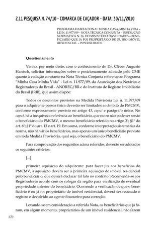 170
2.11 PESQUISA N. 74/10 - COMARCA DE CAÇADOR - DATA: 30/11/2010
PROGRAMA HABITACIONAL MINHA CASA, MINHA VIDA –
LEI N. 11.977/09 – NOTA TÉCNICA CONJUNTA – INSTRUÇÃO
NORMATIVA N. 36, DO MINISTÉRIO DAS CIDADES – BENE-
FICIÁRIO QUE JÁ FOI PROPRIETÁRIO DE OUTRO IMÓVEL
RESIDENCIAL – POSSIBILIDADE.
Questionamento
Venho, por meio deste, com o conhecimento do Dr. Cléber Augusto
Hanisch, solicitar informações sobre o posicionamento adotado pelo CME
quanto à vedação constante na Nota Técnica Conjunta referente ao Programa
“Minha Casa Minha Vida” - Lei n. 11.977/09, da Associação dos Notários e
Registradores do Brasil - ANOREG/BR e do Instituto de Registro Imobiliário
do Brasil (IRIB), que assim dispõe:
Todos os descontos previstos na Medida Provisória Lei n. 11.977/09
para o adquirente pessoa física deverão ser limitados ao âmbito do PMCMV,
conforme expressamente previsto no artigo 43, caput e parágrafo único. No
caput, há a inequívoca referência ao beneficiário, que outro não pode ser senão
o beneficiário do PMCMV, o mesmo beneficiário referido no artigo 3º; §1º do
art. 6º; §1º do art. 13 e art. 19. Em suma, conforme interpretação sistemática da
norma, não há vários beneficiários, mas apenas um único beneficiário previsto
em toda Medida Provisória, qual seja, o beneficiário do PMCMV.
Para comprovação dos requisitos acima referidos, deverão ser adotados
os seguintes critérios:
[...]
primeira aquisição do adquirente: para fazer jus aos benefícios do
PMCMV, a aquisição deverá ser a primeira aquisição de imóvel residencial
pelo beneficiário, que deverá declarar tal fato no contrato. Recomenda-se aos
Registradores acordo com os colegas da região para verificação de eventual
propriedade anterior do beneficiário. Ocorrendo a verificação de que o bene-
ficiário é ou já foi proprietário de imóvel residencial, deverá ser recusado o
registro e devolvido ao agente financeiro para correção;
Levando-se em consideração a referida Nota, os beneficiários que já fo-
ram, em algum momento, proprietários de um imóvel residencial, não fazem
 