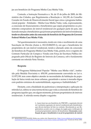 171
jus aos benefícios do Programa Minha Casa Minha Vida.
Contudo, a Instrução Normativa n. 36, de 15 de julho de 2009, do Mi-
nistério das Cidades, que Regulamenta a Resolução n. 141/09, do Conselho
Curador do Fundo de Desenvolvimento Social (que criou o programa habita-
cional popular - Entidades - Minha Casa Minha Vida), veda, expressamente,
a concessão de financiamento a beneficiários que sejam proprietários ou pro-
mitentes compradores de imóvel residencial em qualquer parte do país, não
fazendo menção a beneficiários que já foram proprietários de imóvel residencial,
tendo-os alienados antes da concessão do benefício do Programa do Governo
Federal Minha Casa Minha Vida.
Tal questionamento é necessário, tendo em vista o recebimento de uma
Suscitação de Dúvida (Autos n. 012.10.006535-1), em que a beneficiária foi
proprietária de um imóvel residencial, tendo-o alienado antes da concessão
do benefício do Programa Minha Casa Minha Vida, porém, teve o registro do
Contrato Particular de Compra e Venda com Força de Escritura Pública im-
pugnado pelo Oficial do Registro de Imóveis da Comarca, sob o fundamento
constante em referida Nota Técnica.
Resposta	
O Programa Habitacional Popular “Minha casa Minha vida”, institu-
ído pela Medida Provisória n. 459/09, posteriormente convertida na Lei n.
11.977/09, tem como objetivo atender às necessidades de habitação da popu-
lação de baixa renda nas áreas urbanas, garantindo o acesso à moradia digna
com padrões mínimos de sustentabilidade, segurança e habitabilidade.157
Destarte, com a finalidade de padronizar a interpretação e aplicação da
referida Lei, editou-se uma norma técnica que veda a concessão do benefício do
programa àqueles que, em algum momento, já foram proprietários de imóveis
residenciais. A referida norma dispõe o seguinte:
[...] para fazer jus aos benefícios do PMCMV, a aquisição deverá
ser a primeira aquisição de imóvel residencial pelo beneficiário,
que deverá declarar tal fato no contrato. Recomenda-se aos Re-
gistradores acordo com os colegas da região para verificação de
eventual propriedade anterior do beneficiário. Ocorrendo a veri-
ficação de que o beneficiário é ou já foi proprietário de imóvel
157	 MINISTÉRIO DAS CIDADES. Minha casa, minha vida. Disponível em: <http://www.cidades.gov.br/secretarias-
-nacionais/secretaria-de-habitacao/programas-e-acoes/mcmv/minha-casa-minha-vida>. Acesso em: 02 dez. 2010.
 