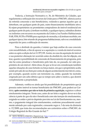 172
residencial, deverá ser recusado o registro e devolvido ao agente
financeiro para correção.158
Todavia, a Instrução Normativa n. 36, do Ministério da Cidades, que
regulamenta a utilização dos recursos da União para o PMCMV, silencia acerca
da referida concessão a tais beneficiários, vedando-a apenas àqueles que: a)
detenham, em qualquer parte do país, outro financiamento imobiliário ativo;
b) sejam proprietários ou promitentes compradores de imóvel residencial em
qualquer parte do país; c) tenham recebido, a qualquer época, subsídios diretos
ou indiretos com recursos ou orçamento da União e/ou Fundos Habitacionais
FAR, FDS, FGTS e FNHIS para aquisição de moradia; e d) tenham recebido, em
qualquer época, lote oriundo de programas habitacionais, salvo se a modalidade
requerida for para a edificação do mesmo.
Para o deslinde da questão, é mister que haja análise do caso concreto
com razoabilidade, a fim de apurar se a aquisição e a venda do imóvel ocorreu
antes ou após a edição da Lei 11.977/09. Assim, no caso da aquisição do imóvel
e sua posterior alienação ter ocorrido antes da aludida lei, não há objeção, em
tese, quanto à possibilidade de concessão de financiamento do programa, pois
não há como penalizar o beneficiário pelo fato de, no passado, ter sido pro-
prietário de um imóvel. Além disso, há que se levar em consideração também
aquelas situações de caso fortuito ou força maior, em que o proprietário acaba
sendo privado de seu bem por conta de algum acontecimento inevitável, como,
por exemplo, quando ocorre um terremoto ou, então, quando há incêndio
originado por um cabo elétrico que se rompe sem saber o motivo, que destrói
completamente a propriedade.
Ademais, verifica-se ainda que há possibilidade do proprietário que já
possuiu outro imóvel se tornar beneficiário do PMCMV, pois poderá ao Car-
tório, após constatar que não se trata da primeira aquisição, registrar e cobrar
emolumentos integrais. Neste caso, antes de ser feito o registro dever-se-á dar
ciência à parte de que ela não é beneficiada com não isenção de emolumentos,
exigindo-se então o prévio depósito previsto na Lei de Emolumentos ou, mes-
mo, o pagamento integral dos emolumentos, conforme procedimento usual-
mente adotado por cada registrador, consoante regra n. 3 da nota da diretoria
n. 17/2009, que trata das recomendações aos cartorários sobre o PMCMV, do
Colégio Registral do Rio Grande do Sul.159
158	 NOTA TÉCNICA CONJUNTA. Disponível em: <http://registradores.org.br/minha-casa-minha-vida-nota-
-tecnica-conjunta-irib-anoreg-br>. Acesso em: 02 dez. 2010.
159	 NOTA DA DIRETORIA 17/2009. Disponível em: <http://www.colegioregistralrs.org.br/associado_notasdadire-
toria.asp?cod=47>. Acesso em: 03 dez. 2010.
 