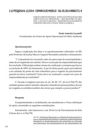 174
2.12PESQUISAN.12/2014-COMARCADEMODELO-SIG:05.2014.00002721-0
PARCELAMENTO DO SOLO – EXECUÇÃO FINALIZADA SEM
APROVAÇÃO DA PREFEITURA – SEM REGISTRO DE IMÓ-
VEIS – CAUÇÃO/GARANTIA – REGISTRO DO LOTEAMENTO
CERTIDÃO NEGATIVA PENAL PESSOA JURÍDICA
Paulo Antonio Locatelli
Coordenador do Centro de Apoio Operacional do Meio Ambiente
Questionamento
Segue a explicação dos fatos e os questionamentos solicitados via SIG
pelo Promotor de Justiça Marcos Augusto Brandalise atinentes a loteamentos:
“1. Loteamento foi executado antes da aprovação da municipalidade e
antes de ser registrado em cartório. Houve a execução do empreendimento que
foi concluída. O Município emitiu o termo de verificação e constatou que houve
a conclusão de 100% do loteamento. A par do ilícito penal, qual a providência
a ser adotada do ponto de vista urbanístico para o registro do parcelamento
quando já estiver concluído? Como deve ser analisada a caução em casos de
empreendimento já concluídos?
2. Tocante à exigência prevista no art. 18, III, “d”, da Lei 6.766/79, das
certidões penais contra o loteador. Quando o loteador for pessoa jurídica, devem
ser exigidas as certidões também dos sócios que compõe a pessoa jurídica?”
Resposta
Cumprimentando-o cordialmente, em atendimento a Vossa solicitação
de apoio, encaminho as seguintes considerações.
Inicialmente, vale transcrever o art. 40 da Lei do Parcelamento do Solo
Urbano (Lei n. 6.766/79):
Art. 40 - A Prefeitura Municipal, ou o Distrito Federal quando for o
caso, se desatendida pelo loteador a notificação, poderá regularizar
loteamento ou desmembramento não autorizado ou executado
sem observância das determinações do ato administrativo de
 
