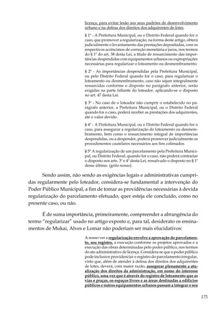 175
licença, para evitar lesão aos seus padrões de desenvolvimento
urbano e na defesa dos direitos dos adquirentes de lotes.
§ 1º - A Prefeitura Municipal, ou o Distrito Federal quando for o
caso, que promover a regularização, na forma deste artigo, obterá
judicialmente o levantamento das prestações depositadas, com os
respectivos acréscimos de correção monetária e juros, nos termos
do § 1º do art. 38 desta Lei, a título de ressarcimento das impor-
tâncias despendidas com equipamentos urbanos ou expropriações
necessárias para regularizar o loteamento ou desmembramento.
§ 2º - As importâncias despendidas pela Prefeitura Municipal,
ou pelo Distrito Federal quando for o caso, para regularizar o
loteamento ou desmembramento, caso não sejam integralmente
ressarcidas conforme o disposto no parágrafo anterior, serão
exigidas na parte faltante do loteador, aplicando-se o disposto
no art. 47 desta Lei.
§ 3º - No caso de o loteador não cumprir o estabelecido no pa-
rágrafo anterior, a Prefeitura Municipal, ou o Distrito Federal
quando for o caso, poderá receber as prestações dos adquirentes,
até o valor devido.
§ 4º - A Prefeitura Municipal, ou o Distrito Federal quando for o
caso, para assegurar a regularização do loteamento ou desmem-
bramento, bem como o ressarcimento integral de importâncias
despendidas, ou a despender, poderá promover judicialmente os
procedimentos cautelares necessários aos fins colimados.
§ 5º A regularização de um parcelamento pela Prefeitura Munici-
pal, ou Distrito Federal, quando for o caso, não poderá contrariar
o disposto nos arts. 3º e 4º desta Lei, ressalvado o disposto no § 1º
desse último. (grifo nosso).
Sendo assim, não sendo as exigências legais e administrativas cumpri-
das regularmente pelo loteador, considera-se fundamental a intervenção do
Poder Público Municipal, a fim de tomar as providências necessárias à devida
regularização do parcelamento efetuado, quer esteja ele concluído, como no
presente caso, ou não.
É de suma importância, primeiramente, compreender a abrangência do
termo “regularizar” usado no artigo exposto e, para tal, desiderato os ensina-
mentos de Mukai, Alves e Lomar não poderiam ser mais elucidativos:
A nosso ver a regularização envolve a aprovação do parcelamen-
to, seu registro, a execução conforme os projetos aprovados e a
execução das obras determinadas pelo poder público, nos termos
do ato administrativo de licença. Considera-se que o poder público
pode inclusive providenciar o registro do parcelamento irregular,
visto que, além de atender à defesa dos direitos dos adquirentes
de lotes, deverá, com maior razão, assegurar plenamente a atu-
alização dos direitos da administração, em nome do interesse
público, uma vez que é através do registro de loteamento que as
vias e praças, os espaços livres e as áreas destinadas a edifícios
públicos e outros equipamentos urbanos passam a integrar o seu
 