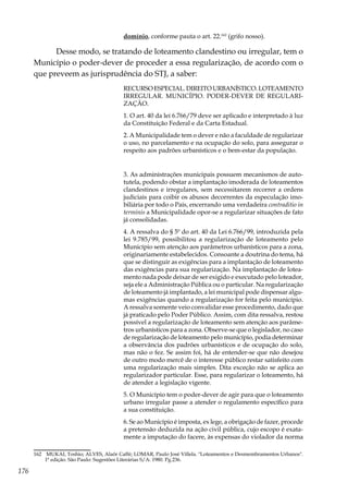 176
domínio, conforme pauta o art. 22.162
(grifo nosso).
Desse modo, se tratando de loteamento clandestino ou irregular, tem o
Município o poder-dever de proceder a essa regularização, de acordo com o
que preveem as jurisprudência do STJ, a saber:
RECURSO ESPECIAL. DIREITO URBANÍSTICO. LOTEAMENTO
IRREGULAR. MUNICÍPIO. PODER-DEVER DE REGULARI-
ZAÇÃO.
1. O art. 40 da lei 6.766/79 deve ser aplicado e interpretado à luz
da Constituição Federal e da Carta Estadual.
2. A Municipalidade tem o dever e não a faculdade de regularizar
o uso, no parcelamento e na ocupação do solo, para assegurar o
respeito aos padrões urbanísticos e o bem-estar da população.
3. As administrações municipais possuem mecanismos de auto-
tutela, podendo obstar a implantação imoderada de loteamentos
clandestinos e irregulares, sem necessitarem recorrer a ordens
judiciais para coibir os abusos decorrentes da especulação imo-
biliária por todo o País, encerrando uma verdadeira contraditio in
terminis a Municipalidade opor-se a regularizar situações de fato
já consolidadas.
4. A ressalva do § 5º do art. 40 da Lei 6.766/99, introduzida pela
lei 9.785/99, possibilitou a regularização de loteamento pelo
Município sem atenção aos parâmetros urbanísticos para a zona,
originariamente estabelecidos. Consoante a doutrina do tema, há
que se distinguir as exigências para a implantação de loteamento
das exigências para sua regularização. Na implantação de lotea-
mento nada pode deixar de ser exigido e executado pelo loteador,
seja ele a Administração Pública ou o particular. Na regularização
de loteamento já implantado, a lei municipal pode dispensar algu-
mas exigências quando a regularização for feita pelo município.
A ressalva somente veio convalidar esse procedimento, dado que
já praticado pelo Poder Público. Assim, com dita ressalva, restou
possível a regularização de loteamento sem atenção aos parâme-
tros urbanísticos para a zona. Observe-se que o legislador, no caso
de regularização de loteamento pelo município, podia determinar
a observância dos padrões urbanísticos e de ocupação do solo,
mas não o fez. Se assim foi, há de entender-se que não desejou
de outro modo mercê de o interesse público restar satisfeito com
uma regularização mais simples. Dita exceção não se aplica ao
regularizador particular. Esse, para regularizar o loteamento, há
de atender a legislação vigente.
5. O Município tem o poder-dever de agir para que o loteamento
urbano irregular passe a atender o regulamento específico para
a sua constituição.
6. Se ao Município é imposta, ex lege, a obrigação de fazer, procede
a pretensão deduzida na ação civil pública, cujo escopo é exata-
mente a imputação do facere, às expensas do violador da norma
162	 MUKAI, Toshio; ALVES, Alaôr Caffé; LOMAR, Paulo José Villela. "Loteamentos e Desmembramentos Urbanos".
1ª edição. São Paulo: Sugestões Literárias S/A: 1980. Pg.236.
 