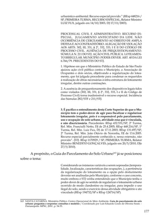 177
urbanístico-ambiental. Recurso especial provido.” (REsp 448216 /
SP, PRIMEIRA TURMA, RECURSO ESPECIAL, Relator Ministro
LUIZ FUX, julgado em 14/10/2003, DJ 17/11/2003).
PROCESSUAL CIVIL E ADMINISTRATIVO. RECURSO ES-
PECIAL. JULGAMENTO ANTECIPADO DA LIDE. NÃO
OCORRÊNCIA DE CERCEAMENTO AO DIREITO DE AMPLA
DEFESA E AO CONTRADITÓRIO. ALEGAÇÃO DE VIOLAÇÃO
AOS ARTS. 302, III, 331, § 2º, 332, 333, I E II DO CÓDIGO DE
PROCESSO CIVIL. AUSÊNCIA DE PREQUESTIONAMENTO.
SÚMULA N. 211 DO STJ. AÇÃO CIVIL PÚBLICA. LOTEAMEN-
TO IRREGULAR. MUNICÍPIO. PODER-DEVER. ART. 40 DA LEI
6.766/79. PRECEDENTES DO STJ.
1. Hipótese em que o Ministério Público do Estado de São Paulo
ajuizou ação civil pública contra o Município, a Associação de
Ocupantes e dois sócios, objetivando a regularização do lotea-
mento, que foi julgada procedente para condenar os requeridos
à realização de obras necessárias à infra-estrutura do loteamento
irregular, dentre outras cominações.
2. A ausência de prequestionamento dos dispositivos legais tidos
como violados (302, III, 331, § 2º, 332, 333, I e II do Código de
Processo Civil) torna inadmissível o recurso especial. Incidência
das Súmulas 282/STF e 211/STJ.
3. É pacífico o entendimento desta Corte Superior de que o Mu-
nicípio tem o poder-dever de agir para fiscalizar e regularizar
loteamento irregular, pois é o responsável pelo parcelamento,
uso e ocupação do solo urbano, atividade essa que é vinculada,
e não discricionária. Precedentes: REsp 432.531/SP, 2ª Turma,
Rel. Min. Franciulli Netto, DJ de 25.4.2005; REsp 448.216/SP, 1ª
Turma, Rel. Min. Luiz Fux, DJ de 17.11.2003; REsp 131.697/SP,
2ª Turma, Rel. Min. João Otávio de Noronha, DJ de 13.6.2005.
Recurso especial parcialmente conhecido e, nessa extensão, não
provido”. (STJ. REsp 1170929 / SP, PRIMEIRA TURMA, Relator
Ministro BENEDITO GONÇALVES, julgado em 20/5/2010, DJe
27/5/2010).
A propósito, o Guia do Parcelamento do Solo Urbano163
já se posicionou
sobre o tema:
Considerando as inúmeras variáveis a serem sopesadas (tempora-
lidade, localização, características das ocupações..), a pertinência
da regularização do loteamento ou a opção pelo desfazimento
deverão ser analisadas pelo Município, conforme o caso concreto,
muito embora o STJ venha entendendo que o Município tenha o
poder-dever de agir no sentido de regularizar o loteamento urbano
ocorrido de modo clandestino ou irregular, para impedir o uso
ilegal do solo, sendo o exercício dessa atividade obrigatório e ato
vinculado (REsp 194732/SP e REsp 124714/SP).
163	 SANTA CATARINA. Ministério Público. Centro Operacional do Meio Ambiente. Guia do parcelamento do solo
urbano: perguntas e respostas: consultas e modelos / Coordenado por Luís Eduardo Couto de Oliveira Souto. -
Florianópolis: MPSC, 2010 , p. 54-55.
 
