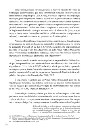 178
Sendo assim, no caso vertente, no qual já houve a emissão de Termo de
Verificação pela Prefeitura, que deve somente ser expedido se executadas as
obras mínimas exigidas pela Lei n. 6.766/79 e outras impostas pela legislação
municipal, pois não pode ser atestada a conclusão do parcelamento se todas as
obras ainda não foram concluídas ou realizadas em desacordo com os diplomas
mencionados164
, resta, portanto, apenas concretizar o procedimento de aprova-
ção do loteamento na Prefeitura e efetuar o registro do loteamento no Cartório
de Registro de Imóveis, para que as áreas especificadas em lei (vias, praças,
espaços livres, áreas destinadas a edifícios públicos e outros equipamentos
urbanos) possam efetivamente ser passadas ao domínio público.
Não se pode olvidar que a regularização do parcelamento deverá sempre
ser antecedida de uma notificação ao parcelador, conforme consta no caput e
no parágrafo 2º da art. 38 da Lei n. 6.766/79, requisito este imprescindível,
podendo ser dada por um dos adquirentes ou pelo Poder Público Municipal,
sendo recomendado a este último notificar, a fim de que não ocorram possíveis
impugnações à notificação promovida por adquirente.165
Quanto à realização do ato de regularização pelo Poder Público Mu-
nicipal, compreende-se que decorrerá de um ato administrativo vinculado e,
segundo o art. 12 da Lei n. 6.766/79, cabe à Lei Municipal explicitar o procedi-
mento para aprovação dos desmembramentos e loteamentos que mais atenda ao
peculiar interesse do Município, o qual, nessa Comarca de Modelo, foi traçado
pela Lei Complementar Municipal n. 2.060/2012.
É importante relembrar que ao Poder Público Municipal, para fins de
regularização fundiária, é admitida a instituição de padrões menos rigorosos
“que os exigidos por ocasião da aprovação do empreendimento, nos termos
do art. 40 da lei 6.766/19 (REsp. 448216/SP)”.166
Já em relação à caução, sabe-se que deve ser suficiente para cobrir inte-
gralmente a responsabilidade direta do loteador relacionada aos custos da exe-
cução, e a indireta correspondente a custas e outras despesas, caso descumpra
este com suas obrigações; e no que concerne à sua liberação ensina Gasparini:
A liberação do fiador ou do bem dado em garantia ocorrerá de modo
integral após o recebimento das obras, que se dará automaticamente
com a expedição do chamado Termo de Verificação, se outra coisa não
dispuser a lei municipal. Esta, para assegurar o interesse público e o dos
164	 GASPARINI, Diogenes. "o Município e o Parcelamento do Solo". 2ª ed. São Paulo: Saraiva, 1988. Pg.99
165	 MUKAI, Toshio; ALVES, Alaôr Caffé; LOMAR, Paulo José Villela. "Loteamentos e Desmembramentos Urbanos".
1ª edição. São Paulo: Sugestões Literárias S/A: 1980. Pg.235.
166	 Guia do Parcelamento do solo, op. cit., p. 55
 