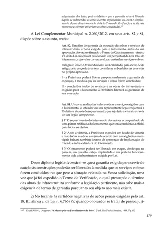 179
adquirentes dos lotes, pode estabelecer que a garantia só será liberada
depois de submetidas as obras a certas experiências ou, oura e simples-
mente, depois de seis meses da data do Termo de Verificação e se até esse
momento estiverem em ordem as obras executadas.167
A Lei Complementar Municipal n. 2.060/2012, em seus arts. 82 e 84,
dispõe sobre o assunto, verbis:
Art. 82. Para fins de garantia da execução das obras e serviços de
infraestrutura urbana exigida para o loteamento, antes da sua
aprovação, deverá ser firmado o Termo de Caucionamento - Anexo
VI, desta Lei onde ficará caucionado um percentual da área total do
loteamento, cujo valor corresponda ao custo dos serviços e obras.
Parágrafo Único. O valor dos lotes será calculado, para efeito deste
artigo, pelo preço da área sem considerar as benfeitorias previstas
no projeto aprovado.
I - a Prefeitura poderá liberar proporcionalmente a garantia da
execução, à medida que os serviços e obras forem concluídos;
II - concluídos todos os serviços e as obras de infraestrutura
exigidas para o loteamento, a Prefeitura liberará as garantias de
sua execução.
Art. 84. Uma vez realizadas todas as obras e serviços exigidos para
o loteamento, o loteador ou seu representante legal requererá a
Prefeitura através de requerimento, que seja feita a vistoria através
de seu órgão competente.
§ 1º O requerimento do interessado deverá ser acompanhado de
uma planta retificada do loteamento, que será considerada oficial
para todos os efeitos.
§ 2º Após a vistoria, a Prefeitura expedirá um laudo de vistoria
e caso todas as obras estejam de acordo com as exigências muni-
cipais baixará também decreto de aprovação de implantação do
traçado e infra-estrutura do loteamento.
§ 3º O loteamento poderá ser liberado em etapas, desde que na
parcela, em questão, esteja implantada e em perfeito funciona-
mento toda a infraestrutura exigida por Lei.
Desse diploma legislativo extrai-se que a garantia exigida para servir de
caução às construções poderão ser liberadas à medida que os serviços e obras
forem concluídos; no que pese a situação relatada na Vossa solicitação, uma
vez que já foi expedido o Termo de Verificação, o qual pressupõe o término
das obras de infraestrutura conforme a legislação pertinente, não cabe mais a
exigência de termo de garantia porquanto seu objeto não mais existir.
2) No tocante às certidões negativas de ações penais exigidas pelo art.
18, III, alínea c, da Lei n. 6.766/79, quando o loteador se tratar de pessoa jurí-
167	 GASPARINI, Diogenes. "o Município e o Parcelamento do Solo". 2ª ed. São Paulo: Saraiva, 1988. Pg.102
 