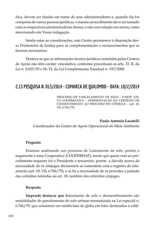 180
dica, devem ser tiradas em nome de seus administradores e, quando ela for
composta de outras pessoas jurídicas, o mesmo procedimento deve ser tomado
com os respectivos administradores dessas, e não com relação aos sócios, como
mencionado em Vossa indagação.
Sendo estas as considerações, este Centro permanece à disposição des-
sa Promotoria de Justiça para as complementações e esclarecimentos que se
fizerem necessários.
Destaca-se que as informações técnico-jurídicas remetidas pelos Centros
de Apoio não têm caráter vinculativo, conforme preceituam os arts. 33, II, da
Lei n. 8.625/93 e 54, VI, da Lei Complementar Estadual n. 197/2000.
2.13 PESQUISA N. 013/2014 - COMARCA DE QUILOMBO - DATA: 10/2/2014
PROCESSO DE PARCELAMENTO DE SOLO – PARTE ATI-
VA COOPERATIVA – APRESENTAÇÃO DA CERTIDÃO DE
CONSENTIMENTO AO PROCESSO DO CÔNJUGE – (art. 18,
VII, 6.766/79)
Paulo Antonio Locatelli
Coordenador do Centro de Apoio Operacional do Meio Ambiente
Pergunta
Estamos analisando um processo de Loteamento de solo, porém o
requerente é uma Cooperativa (COOPERHAF), sendo que quem veio ao pro-
cedimento requerer foi o Presidente e tesoureiro, porém a dúvida acerca da
necessidade de os cônjuges declararem se consentem com o registro do lote-
amento (art. 18, VII, 6.766/79), e se há a necessidade de se proceder a juntada
das certidões referidas no art. 18, também dos referidos cônjuges.
Resposta
Impende destacar que loteamento de solo e desmembramento são
modalidades de parcelamento de solo urbano normatizada na Lei especial n.
6.766/79, que consistem em subdivisão de gleba em lotes destinados à edifi-
 