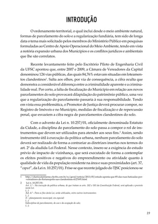 19
Introdução
O ordenamento territorial, o qual inclui desde o meio ambiente natural,
formas de parcelamento do solo e a regularização fundiária, tem sido de longa
data o tema mais solicitado pelos membros do Ministério Público em pesquisas
formuladas ao Centro de Apoio Operacional do Meio Ambiente, tendo em vista
a notória expansão urbana dos Municípios e os conflitos jurídicos e ambientais
que lhe são correlatos.
Recente levantamento feito pelo Escritório Piloto de Engenharia Civil
da UFSC apontou que, entre 2007 e 2009, a Câmara de Vereadores da Capital
denominou 124 vias públicas, das quais 84,76% estavam situadas em loteamen-
tos clandestinos1
. Salta aos olhos, por via de consequência, a cifra oculta que
demonstra a considerável diferença entre a criminalidade aparente e a crimina-
lidade real. Por certo, a falta de fiscalização do Município em relação aos novos
parcelamentos do solo provocará dilapidação do patrimônio público, uma vez
que a regularização do parcelamento passaria à sua responsabilidade. Tendo
em vista essa problemática, o Promotor de Justiça deverá procurar compor, no
Registro de Imóveis e no Município, medidas de fiscalização e de repercussão
penal, que esvaziem a cifra negra de parcelamentos clandestinos do solo.
Com o advento da Lei n. 10.257/01, oficialmente denominada Estatuto
da Cidade, a disciplina do parcelamento do solo passa a compor o rol de ins-
trumentos que devem ser utilizados para atender aos seus fins.2
Assim, sendo
instrumento útil à execução da política urbana, nenhum parcelamento do solo
deverá ser realizado de forma a contrariar as diretrizes insertas nos termos do
art. 2º da aludida Lei Federal. Nesse contexto, insere-se a exigência do estudo
prévio de impacto de vizinhança, que será executado de forma a contemplar
os efeitos positivos e negativos do empreendimento ou atividade quanto à
qualidade de vida da população residente na área e suas proximidades (art. 37,
“caput”, da Lei n. 10.257/01). Frise-se que recente julgado do TJSC posicionou-se
1	 http://diariocatarinense.clicrbs.com.br/sc/geral/noticia/2013/05/estudo-aponta-que-85-das-ruas-batizadas-por-
-vereadores-de-florianopolis-sao-clandestinas-4127695.html
2	 Lei n. 10.257/01:
	 Art. 1.º - Na execução da política urbana, de que tratam os arts. 182 e 183 da Constituição Federal, será aplicado o previsto
nesta Lei.
	(...)
	 Art. 4.º - Para os fins desta Lei, serão utilizados, entre outros instrumentos:
	(...)
	 II – planejamento municipal, em especial:
	(...)
	 b)disciplina do parcelamento, do uso e da ocupação do solo;
	(...).
 