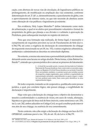 181
cação, com abertura de novas vias de circulação, de logradouros públicos ou
prolongamento, de modificação ou ampliação das vias existentes, conforme
determinação do art. 2º, §1º, e, desmembramento, o parcelamento de gleba, com
o aproveitamento de sistema viario, ou que não necessite de abertura assim
como alteração de vias publicas e logradouros já existente.
Em evidência, Hely Lopes Meirelles168
define loteamento como meio
de urbanização, o qual só se efetiva por procedimento voluntário e formal do
proprietário da gleba que planeja a sua divisão e o submete à aprovação da
Prefeitura, para subsequente inscrição no registro de imóveis.
Para que essa formação seja realizada, de forma legal, é necessário o
cumprimento de requisitos previstos na Lei de Parcelamento do Solo (Lei n.
6.766/79), tal como a exigência da declaração de consentimento do cônjuge
do requerente mencionado no art.18, inc. VII, e outras exigências urbanísticas,
ambientais e administrativas descritas no retrocitado diploma.
No entanto, a norma não menciona a personalidade jurídica do loteador,
deixando assim uma lacuna no artigo aludido. Desta forma, o João Batista Ga-
lhardo169
, entende que a pessoa jurídica deve anexar ao processo de loteamento:
[…] o local de sua sede social, o numero de inscrição no Cadastro
Nacional de Pessoas Jurídicas, bem como onde se encontra regis-
trada, no Registro Civil de Pessoa Jurídica ou na Junta Cmercial.
Deve ser juntado, também, o contrato social, por certidão recente
do respectivo órgão registrador, para verificar a regularidade da
representação societária, especialmente se quem requer o regis-
tro tem poderes para tanto, bem como para identificar os seus
representantes legais.
De todo o exposto, tratando-se de cooperativa, qualificada como pessoa
jurídica, a qual, por corolário lógico, não possui cônjuge, a exigibilidade de
declaração é impertinente.
Haja visto que a declaração do cônjuge tem o objetivo de demonstrar a
terceiro a conformidade e a ausência de vícios, em casos de venda, alienação,
hipoteca ou gravação de ônus real de bens imóveis, como menciona o art. 235,
inc I, e art. 242, ambos aduzidos no Código Civil, no qual a mulher pode intervir
nos atos de seu cônjuge, na ausência do seu consentimento.
Neste contexto, não cabe exigir a declaração de cônjuge em face da CO-
OPERHAF, conforme prevê o inc. VII, do art. 18, da Lei n. 6.766/79.
168	 MEIRELLES, Hely Lopes. Direito de Construir. 9ª ed. Malheiros: São Paulo, 2005. p.133.
169	 GALHARDO, João Batista. O Registro do parcelamento do solo para fins urbanos. Porto Alegre, 2004. p. 79.
 