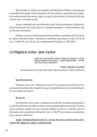 182
Recomenda-se, ainda, aos membros do Ministério Público a fiscalização
nos pedidos de registro de loteamentos do solo urbano, requeridos por empre-
sas, conhecimento das partes legais, as quais representam a pessoa jurídica de
acordo com o contrato social.
Acaso o material não seja suficiente, este Centro permanece à disposição
dessa Promotoria de Justiça para as complementações e esclarecimentos que
se fizerem necessários.
Destaca-se que as informações técnico-jurídicas remetidas pelos Centros
de Apoio não têm caráter vinculativo, conforme preceituam os arts. 33, II, da
Lei n. 8.625/93 e 54, VI, da Lei Complementar Estadual n. 197/2000.
2.14 PESQUISA N. 27/2014 - DATA: 7/4/2014
AÇÃO DE USUCAPIÃO COMO FORMA DE BURLA À LEI DE
PARCELAMENTO DO SOLO – (IM)POSSIBILIDADE – AFERI-
ÇÃO DO CASO CONCRETO
Paulo Antonio Locatelli
Coordenador do Centro de Apoio Operacional do Meio Ambiente
Questionamento
Pesquisa acerca da “utilização da ação de usucapião para burlar um lo-
teamento/parcelamento irregular em que o proprietário faz a venda de frações
de uma matrícula maior”.
Resposta
Inicialmente, tem-se que a utilização da ação de usucapião para burlar a
Lei de Parcelamento do Solo é controversa na jurisprudência nacional. Somente
uma cuidadosa análise do caso concreto poderá revelar se a referida ação foi
intentada como expediente de fraude à Lei n. 6.766/79, nos termos e parâmetros
que se passa a discorrer.
TESE: ADMISSIBILIDADE DA AÇÃO DE USUCAPIÃO EM LOTE-
AMENTO IRREGULAR/CLANDESTINO
 