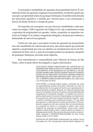 183
A usucapião é modalidade de aquisição da propriedade imóvel. É con-
siderada forma de aquisição originária da propriedade, recebendo aquele que
usucapir a propriedade isenta de quaisquer limitações. É também denominada
por prescrição aquisitiva, à medida que concorre para a sua consumação a
inércia do titular do bem e o tempo de posse.
Os requisitos da usucapião, em suas diversas modalidades, estão pre-
vistos nos artigos 1.238 e seguintes do Código Civil, cujo cumprimento enseja
a aquisição da propriedade em questão. Assim, cumpridos os requisitos ins-
critos no Código Civil, estará o magistrado obrigado a declarar por sentença a
titularidade do imóvel usucapiendo.
Tendo em vista que a usucapião é forma de aquisição da propriedade,
mas não modalidade de urbanização da área, não estará aquele que pretende
adquirir a propriedade por esta via adstrito aos mandamentos da Lei de Par-
celamento do Solo, isto é, a ação de usucapião poderá ser proposta a despeito
de quaisquer limitações advindas deste diploma.
Esse entendimento é compartilhado pelo Tribunal de Justiça de São
Paulo, como se pode inferir dos julgados a seguir colacionados:
USUCAPIÃO MODO ORIGINÁRIO DE AQUISIÇÃO DA
PROPRIEDADE IRRELEVÂNCIA DA IRREGULARIDADE DO
LOTEAMENTO E DO BLOQUEIO DA MATRÍCULA NO RE-
GISTRO IMOBILIÁRIO PEDIDO JURIDICAMENTE POSSÍVEL
EXTINÇÃO DO PROCESSO AFASTADA PROSSEGUIMENTO
DETERMINADO RECURSO PROVIDO (TJSP, APELAÇÃO CÍ-
VEL nº 0000489.16.2009.8.26.0586 SÃO ROQUE, Des. Elliot Akel,
j. em 18 de junho de 2013).
USUCAPIÃO. A sentença julgou extinta a demanda em razão
da impossibilidade jurídica do pedido. Pretensão do autor ao
reconhecimento de usucapião de imóvel que supostamente in-
tegra loteamento irregular. Bloqueio da matrícula determinado
em ação civil pública na qual se examina a responsabilidade pela
implantação de loteamento irregular. 1 O pedido dos autores é
juridicamente possível. Inexiste vedação legal ao reconhecimento
da usucapião de imóvel que integra loteamento irregular. Logo,
o pedido é admitido pelo ordenamento jurídico. É o que basta
para garantir o conhecimento do mérito da demanda. 2 O parce-
lamento irregular do solo não constitui óbice ao reconhecimento
da usucapião do imóvel. A usucapião se define como modo
originário de aquisição da propriedade. Assim sendo, rompe
qualquer relação jurídica entre o anterior titular do domínio e o
subsequente possuidor. Recurso provido para anular a sentença”
(TJSP, Apelação nº 0007395.85.2010.8.26.0586, rel. Des. Carlos
Alberto Garbi, j. 27/11/2012)
EXTINÇÃO DO PROCESSO Indeferimento da petição inicial
Usucapião (art. 183, Constituição Federal) Modo originário de
 