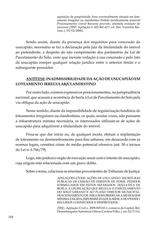 184
aquisição de propriedade Área eventualmente situada em lote-
amento irregular ou clandestino Pedido juridicamente possível
Processamento viável Recurso provido, afastada extinção do
processo (TJSP, Apelação nº 425.461-4/7, rel. Des. Vicentini Bar-
roso, j. 19/12/2006).
Sendo assim, diante da presença dos requisitos para concessão da
usucapião, necessária se faz a declaração pelo juiz da titularidade do imóvel
ao pretendente, a despeito do não cumprimento dos parâmetros da Lei de
Parcelamento do Solo, visto que inexiste vedação à sua concessão e pelo fato
da usucapião romper qualquer relação jurídica entre o anterior titular e o
subsequente possuidor.
ANTÍTESE: INADMISSIBILIDADE DA AÇÃO DE USUCAPIÃO EM
LOTEAMENTO IRREGULAR/CLANDESTINO
Por outro lado, existem expressivos posicionamentos, na jurisprudência
nacional, que acusam a ocorrência de burla à Lei de Parcelamento do Solo pela
via oblíqua da ação de usucapião.
Nesse sentido, diante da impossibilidade de regularização fundiária de
loteamentos irregulares ou clandestinos, os quais, muitas vezes, não possuem
a infraestrutura mínima necessária, os interessados utilizam-se de ações de
usucapião para adquirirem a titularidade do imóvel.
Frisa-se que dar início ou, de qualquer modo, efetuar a implantação
de loteamento ou desmembramento para fins urbanos, em desacordo com as
normas legais, constitui crime de médio potencial ofensivo (art. 50 e incisos
da Lei n. 6.766/79).
Logo, não poderá o órgão de execução anuir com o intento de usucapião,
cuja origem está relacionada com um grave delito.
Sobre o tema, colaciona-se ementas provenientes de Tribunais de Justiça:
APELAÇÕES CÍVEIS. AÇÕES DE USUCAPIÃO. ESCRITURAS
PÚBLICAS DE CESSÃO DE DIREITOS DE POSSE. PEDIDOS
FORMULADOS EM FEITOS SEPARADOS. TENTATIVA DE
BURLA À LEGISLAÇÃO QUE REGULA O PARCELAMENTO
DO SOLO URBANO E AO PLANO DIRETOR MUNICIPAL.
FRACIONAMENTO DE ÁREA SEM OBSERVAR A METRAGEM
MÍNIMA EXIGIDA.IMPOSSIBILIDADE JURÍDICA DO PEDIDO.
RECURSOS CONHECIDOS E DESPROVIDOS.
(TJSC, Apelação Cível n. 2009.045110-1, comarca da Capital, Rel.
Desembargador Substituto Odson Cardoso Filho, j. em 22/7/11).
 