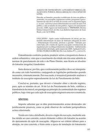 185
AGRAVO DE INSTRUMENTO. LOTEAMENTO IRREGULAR.
AÇÃO CIVIL PÚBLICA. REGULARIZAÇÃO. USUCAPIÃO DE
LOTES.
Descabe, ao loteador, proceder à subdivisão de área em glebas e
pretender, via usucapião, regularizar os lotes, porquanto o parce-
lamento do solo deve ser feito de acordo com os requisitos legais
e, ‘in casu’, na forma e prazo determinados nos autos da ação civil
pública, e não ao talante do ente público. Agravo de instrumento
provido. (TJRS, Agravo de Instrumento n. 70007864929, Décima
Sétima Câmara Cível, rel. Des. Luiz Roberto Imperatore de Assis
Brasil, j. em 14/9/2004).
USUCAPIÃO - Apelo contra indeferimento da inicial, por ina-
tendida determinação do Juízo de instrução adequada do feito
- Determinação irrecorrida, preclusa a questão - Intenção, por
outro lado, sob o manto de suposta usucapião constitucional, de
regularizar por via oblíqua loteamento clandestino - Indeferimento
da inicial bem decretado, apelo improvido (TJSP, Apelação Cível n.
0119461-59.2006.8.26.0000, Rel. Des. Luiz Ambra, 8ª C., j. em 6.6.11).
Entendimento contrário poderia produzir sérios e irreparáveis danos à
ordem urbanística, visto que o crescimento da cidade não iria estar adstrito às
normas de parcelamento do solo e do Plano Diretor, mas ficaria ao alvedrio
do loteador irregular/clandestino.
Insta destacar, por fim, que o ordenamento jurídico deve ser interpreta-
do como um todo harmônico, conjugando as legislações pertinentes quando
necessário, sistematicamente. Por essa razão, é irrazoável pretender analisar o
instituto da usucapião separadamente da Lei de Parcelamento do Solo.
Conclui-se, portanto, que deverá o loteador obter o devido registro,
para, após os trâmites do art. 18 da Lei de Parcelamento do Solo, viabilize a
transferência do imóvel, em prestígio ao princípio da continuidade dos registros
públicos, haja vista que cada ação de usucapião originará uma nova matrícula.
SÍNTESE:
Importa salientar que os dois posicionamentos acima destacados são
juridicamente possíveis, como se pode observar da vacilante jurisprudência
acima colacionada.
Tendo em vista o detalhado, deverá o órgão de execução, mediante aná-
lise detida ao caso concreto, extrair elemento volitivo do loteador na ocasião
do ajuizamento da ação de usucapião. Afigura-se ser critério idôneo para a
aferição, no caso concreto, o hiato entre a época de instalação do loteamento
 