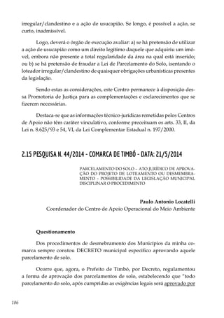 186
irregular/clandestino e a ação de usucapião. Se longo, é possível a ação, se
curto, inadmissível.
Logo, deverá o órgão de execução avaliar: a) se há pretensão de utilizar
a ação de usucapião como um direito legítimo daquele que adquiriu um imó-
vel, embora não presente a total regularidade da área na qual está inserido;
ou b) se há pretensão de fraudar a Lei de Parcelamento do Solo, isentando o
loteador irregular/clandestino de quaisquer obrigações urbanísticas presentes
da legislação.
Sendo estas as considerações, este Centro permanece à disposição des-
sa Promotoria de Justiça para as complementações e esclarecimentos que se
fizerem necessárias.
Destaca-se que as informações técnico-jurídicas remetidas pelos Centros
de Apoio não têm caráter vinculativo, conforme preceituam os arts. 33, II, da
Lei n. 8.625/93 e 54, VI, da Lei Complementar Estadual n. 197/2000.
2.15 PESQUISA N. 44/2014 - COMARCA DE TIMBÓ - DATA: 21/5/2014
PARCELAMENTO DO SOLO – ATO JURÍDICO DE APROVA-
ÇÃO DO PROJETO DE LOTEAMENTO OU DESMEMBRA-
MENTO – POSSIBILIDADE DA LEGISLAÇÃO MUNICIPAL
DISCIPLINAR O PROCEDIMENTO
Paulo Antonio Locatelli
Coordenador do Centro de Apoio Operacional do Meio Ambiente
Questionamento
Dos procedimentos de desmebramento dos Municípios da minha co-
marca sempre constou DECRETO municipal específico aprovando aquele
parcelamento de solo.
Ocorre que, agora, o Prefeito de Timbó, por Decreto, regulamentou
a forma de aprovação dos parcelamentos de solo, estabelecendo que “todo
parcelamento do solo, após cumpridas as exigências legais será aprovado por
 