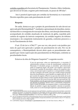187
certidão expedida pela Secretaria de Planejamento, Trânsito e Meio Ambiente,
que deverá ser levada a registro pelo interessado, no prazo de 180 dias”.
Isso é possível (aprovação pro certidão da Secretaria) ou é necessário
Decreto específico para cada parcelamento de solo?
Resposta
De saída, destaca-se que o projeto de parcelamento do solo deverá ser
aprovado pela Municipalidade170
, mediante a apresentação de desenhos, memo-
rial descritivo e cronograma de execução das obras, com duração determinada,
acompanhado de certidão atualizada de matrícula da gleba, expedida pelo
cartório de registro de imóveis competente, da certidão negativa de tributos
municipais e do competente instrumento de garantia, conforme prescreve a
Lei de Parcelamento do Solo.
O art. 12 da Lei n. 6.766/7171
, por sua vez, não prevê o ato jurídico por
meio do qual será aprovado o projeto de parcelamento do solo. Por via de
consequência, a Municipalidade deverá aferir quais os procedimentos ade-
quados que visem à aprovação dos parcelamentos no Município, conforme as
peculiaridades locais.
Extrai-se da obra de Diógenes Gasparini172
o seguinte excerto:
O ato de aprovação, sobre ser administrativo, é vinculado. É
administrativo porque se trata de manifestação unilateral do
Município. É vinculado porque, se atendidas pelo interessado
todas as exigências legais, não pode o ser negada a aprovação.
Examinado o pedido do parcelador, edita-se no respectivo pro-
cesso o ato de aprovação e expede-se a correspondente certidão,
que lhe é entregue sob recibo, para que a tenha sempre presente
para fins fiscalizatórios e para atender ao exigido pelo art. 18, V,
por ocasião do registro. Observe-se que esse ato recebe da Lei de
Parcelamento do Solo Urbano as mais variadas denominações. Ora
é autorização (art. 50, I), ora é licença (art. 40), ora é aprovação (art. 52).
Pode também o ato de aprovação do parcelamento ser veiculado
por decreto ou portaria. Nesses casos, a autoridade competente,
após o exame do projeto, faz pequeno relato, e conclui pela lega-
lidade do pedido e sugere seja expedido o decreto ou portaria.
Cabe, como se vê, à lei municipal explicitar o procedimento para a
170	 “A aprovação de loteamento é ato da alçada privativa da Prefeitura, atendidas as prescrições da União, os preceitos
sanitários do Estado e as imposições urbanísticas do Município, ouvidas, previamente, quando for o caso, as au-
toridades militares e as florestais com jurisdição na área e o INCRA, se a gleba estiver na zona rural (MEIRELLES,
Hely Lopes. Direito municipal brasileiro. 13. ed. São Paulo: Malheiros, 2003, p. 540).
171	 Art. 12. O projeto de loteamento e desmembramento deverá ser aprovado pela Prefeitura Municipal, ou pelo Distrito
Federal quando for o caso, a quem compete também a fixação das diretrizes a que aludem os arts. 6º e 7º desta Lei,
salvo a exceção prevista no artigo seguinte.
172	 GASPARINI, Diógenes. O município e o parcelamento do solo. 2. ed. São Paulo: Saraiva, 1988, p. 78.
 