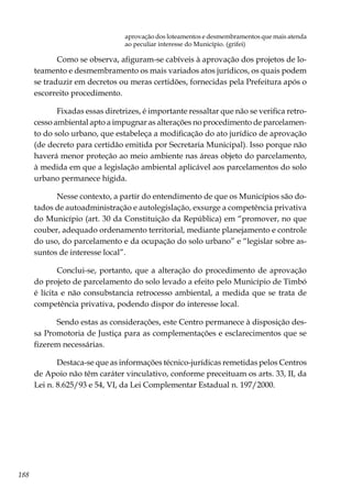188
aprovação dos loteamentos e desmembramentos que mais atenda
ao peculiar interesse do Município. (grifei)
Como se observa, afiguram-se cabíveis à aprovação dos projetos de lo-
teamento e desmembramento os mais variados atos jurídicos, os quais podem
se traduzir em decretos ou meras certidões, fornecidas pela Prefeitura após o
escorreito procedimento.
Fixadas essas diretrizes, é importante ressaltar que não se verifica retro-
cesso ambiental apto a impugnar as alterações no procedimento de parcelamen-
to do solo urbano, que estabeleça a modificação do ato jurídico de aprovação
(de decreto para certidão emitida por Secretaria Municipal). Isso porque não
haverá menor proteção ao meio ambiente nas áreas objeto do parcelamento,
à medida em que a legislação ambiental aplicável aos parcelamentos do solo
urbano permanece hígida.
Nesse contexto, a partir do entendimento de que os Municípios são do-
tados de autoadministração e autolegislação, exsurge a competência privativa
do Município (art. 30 da Constituição da República) em “promover, no que
couber, adequado ordenamento territorial, mediante planejamento e controle
do uso, do parcelamento e da ocupação do solo urbano” e “legislar sobre as-
suntos de interesse local”.
Conclui-se, portanto, que a alteração do procedimento de aprovação
do projeto de parcelamento do solo levado a efeito pelo Município de Timbó
é lícita e não consubstancia retrocesso ambiental, a medida que se trata de
competência privativa, podendo dispor do interesse local.
Sendo estas as considerações, este Centro permanece à disposição des-
sa Promotoria de Justiça para as complementações e esclarecimentos que se
fizerem necessárias.
Destaca-se que as informações técnico-jurídicas remetidas pelos Centros
de Apoio não têm caráter vinculativo, conforme preceituam os arts. 33, II, da
Lei n. 8.625/93 e 54, VI, da Lei Complementar Estadual n. 197/2000.
 