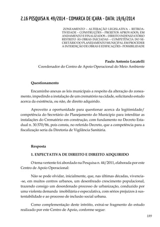 189
2.16 PESQUISA N. 49/2014 - COMARCA DE IÇARA - DATA: 19/6/2014
ZONEAMENTO – ALTERAÇÃO LEGISLATIVA – RETROA-
TIVIDADE – CONSTRUÇÕES – PROJETOS APROVADOS, EM
ANDAMENTO E FINALIZADOS – DIREITO INDENIZATÓRIO
RESTRITO ÀS OBRAS INICIADAS – COMPETÊNCIA DO SE-
CRETÁRIO DO PLANEJAMENTO MUNICIPAL EM PROCEDER
A INTERDIÇÃO DE OBRAS E EDIFICAÇÕES - POSSIBILIDADE
Paulo Antonio Locatelli
Coordenador do Centro de Apoio Operacional do Meio Ambiente
Questionamento
Encaminho anexas as leis municipais a respeito da alteração do zonea-
mento, impedindo a instalação de um crematório na cidade, solicitando estudo
acerca da existência, ou não, de direito adquirido.
Aproveito a oportunidade para questionar acerca da legitimidade/
competência do Secretário do Planejamento do Município para interditar as
instalações do Crematório em construção, com fundamento no Decreto Esta-
dual n. 30.570/86, pois consta, no referido Decreto, que a competência para a
fiscalização seria da Diretoria de Vigilância Sanitária.
Resposta
1. EXPECTATIVA DE DIREITO E DIREITO ADQUIRIDO
O tema vertente foi abordado na Pesquisa n. 44/2011, elaborada por este
Centro de Apoio Operacional:
Não se pode olvidar, inicialmente, que, nas últimas décadas, vivencia-
-se, em muitos centros urbanos, um desenfreado crescimento populacional,
trazendo consigo um desordenado processo de urbanização, conduzido por
uma violenta demanda imobiliária e especulativa, com sérios prejuízos à sus-
tentabilidade e ao processo de inclusão social urbana.
Como complementação deste intróito, extrai-se fragmento do estudo
realizado por este Centro de Apoio, conforme segue:
 