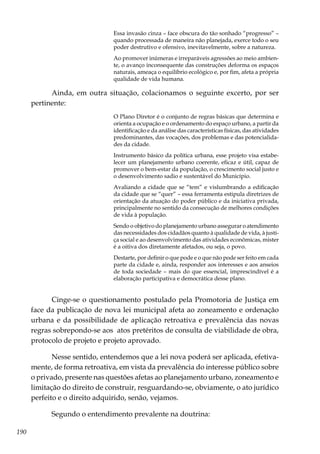 190
Essa invasão cinza – face obscura do tão sonhado “progresso” –
quando processada de maneira não planejada, exerce todo o seu
poder destrutivo e ofensivo, inevitavelmente, sobre a natureza.
Ao promover inúmeras e irreparáveis agressões ao meio ambien-
te, o avanço inconsequente das construções deforma os espaços
naturais, ameaça o equilíbrio ecológico e, por fim, afeta a própria
qualidade de vida humana.
Ainda, em outra situação, colacionamos o seguinte excerto, por ser
pertinente:
O Plano Diretor é o conjunto de regras básicas que determina e
orienta a ocupação e o ordenamento do espaço urbano, a partir da
identificação e da análise das características físicas, das atividades
predominantes, das vocações, dos problemas e das potencialida-
des da cidade.
Instrumento básico da política urbana, esse projeto visa estabe-
lecer um planejamento urbano coerente, eficaz e útil, capaz de
promover o bem-estar da população, o crescimento social justo e
o desenvolvimento sadio e sustentável do Município.
Avaliando a cidade que se “tem” e vislumbrando a edificação
da cidade que se “quer” – essa ferramenta estipula diretrizes de
orientação da atuação do poder público e da iniciativa privada,
principalmente no sentido da consecução de melhores condições
de vida à população.
Sendo o objetivo do planejamento urbano assegurar o atendimento
das necessidades dos cidadãos quanto à qualidade de vida, à justi-
ça social e ao desenvolvimento das atividades econômicas, mister
é a oitiva dos diretamente afetados, ou seja, o povo.
Destarte, por definir o que pode e o que não pode ser feito em cada
parte da cidade e, ainda, responder aos interesses e aos anseios
de toda sociedade – mais do que essencial, imprescindível é a
elaboração participativa e democrática desse plano.
Cinge-se o questionamento postulado pela Promotoria de Justiça em
face da publicação de nova lei municipal afeta ao zoneamento e ordenação
urbana e da possibilidade de aplicação retroativa e prevalência das novas
regras sobrepondo-se aos atos pretéritos de consulta de viabilidade de obra,
protocolo de projeto e projeto aprovado.
Nesse sentido, entendemos que a lei nova poderá ser aplicada, efetiva-
mente, de forma retroativa, em vista da prevalência do interesse público sobre
o privado, presente nas questões afetas ao planejamento urbano, zoneamento e
limitação do direito de construir, resguardando-se, obviamente, o ato jurídico
perfeito e o direito adquirido, senão, vejamos.
Segundo o entendimento prevalente na doutrina:
 
