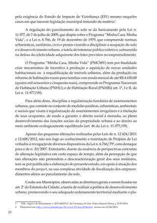 20
pela exigência do Estudo de Impacto de Vizinhança (EIV) mesmo naqueles
casos em que inexiste legislação municipal tratando da matéria3
.
A regulação do parcelamento do solo se dá basicamente pela Lei n.
11.977, de 7 de julho de 2009, que dispõe sobre o Programa “Minha Casa, Minha
Vida”, e a Lei n. 6.766, de 19 de dezembro de 1979, que compreende normas
urbanísticas, sanitárias, civis e penais visando a disciplinar a ocupação do solo
e o desenvolvimento urbano, a tutela do interesse público coletivo, subsumido
na defesa da coletividade adquirente dos lotes previstos no empreendimento.
O Programa “Minha Casa, Minha Vida” (PMCMV) tem por finalidade
criar mecanismos de incentivo à produção e aquisição de novas unidades
habitacionais ou à requalificação de imóveis urbanos, além da produção ou
reforma de habitações rurais para famílias com renda mensal de até R$ 4.650,00
(quatro mil seiscentos e cinquenta reais), compreende os Programas Nacionais
de Habitação Urbana (PNHU); e de Habitação Rural (PNHR)( art. 1°, I e II, da
Lei n. 11.977/09).
Para além disso, disciplina a regularização fundiária de assentamentos
urbanos, que consiste no conjunto de medidas jurídicas, urbanísticas, ambientais
e sociais que visam à regularização de assentamentos irregulares e à titulação
de seus ocupantes, de modo a garantir o direito social à moradia, ao pleno
desenvolvimento das funções sociais da propriedade urbana e ao direito ao
meio ambiente ecologicamente equilibrado (art. 46 da Lei n. 11.977/09).
Apesar das pequenas alterações realizadas pelas Leis de n. 12.424/2011
e 12.608/2012, não nos foge ao conhecimento a tramitação de Projetos de Lei
voltados à revogação de diversos dispositivos da Lei n. 6.766/794
, com destaque
para o de n. 20/2007. Entretanto, diante da ausência de perspectivas concretas
de alteração legislativa em curto espaço de tempo, além da percepção de que
tais alterações não pretendem a descaracterização geral dos seus institutos,
tem-se por justificada a elaboração do presente estudo, em apoio à atuação dos
membros do parquet, na sua complexa atividade de fiscalização dos empreen-
dimentos afetos ao parcelamento do solo.
Coube aos Municípios, observadas as diretrizes gerais a serem fixadas no
art. 2º do Estatuto da Cidade, a tarefa de realizar a política de desenvolvimento
urbano, promovendo o seu adequado ordenamento territorial mediante o pla-
3	 TJSC, Agravo de Instrumento n. 2013.042174-7, de Criciúma, rel. Des. Pedro Manoel Abreu, j. 25-03-2014.
4	 Disponível em: http://www.planalto.gov.br/ccivil_03/leis/l6766.htm. Acesso em 12/04/2013.
 
