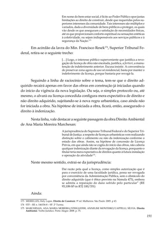 191
Em nome do bem-estar social, é lícito ao Poder Público opor justas
limitações ao direito de construir, desde que requeridas pelos su-
periores interesses da comunidade. Tais interesses são múltiplos e
variados, dada a diversidade de bens públicos a proteger, os quais
vão desde os que asseguram a satisfação de necessidades físicas,
até os que proporcionam conforto espiritual ou sensações estéticas
à coletividade, ou sejam indispensáveis aos serviços públicos e à
segurança da Nação.173
Em acórdão da lavra do Min. Francisco Resek174
, Superior Tribunal Fe-
deral, retira-se o seguinte trecho:
[…] Logo, o interesse público superveniente que justifica a revo-
gação de licença de obra não encetada, justifica, a fortiori, a manu-
tenção de indeferimento anterior. Escusa insistir. A conveniência
de preservar zona agora de uso só residencial, basta por manter o
indeferimento da licença, porque bastaria por revogá-la.
Seguindo a linha de raciocínio sobre o tema, tem-se que o direito ad-
quirido recairá apenas em favor das obras em construção já iniciadas quando
do início da vigência da nova legislação. Ou seja, o simples protocolo ou, até
mesmo, o alvará ou licença concedida configura mera expectativa de direito e
não direito adquirido, sujeitando-se à nova regra urbanística, caso ainda não
for iniciada a obra. Na hipótese de iniciada a obra, ficará, então, assegurado o
direito à indenização.
Nesta linha, vale destacar a seguinte passagem da obra Direito Ambiental
de Ana Maria Moreira Marchesan:
A jurisprudência do Supremo Tribunal Federal e do Superior Tri-
bunal de Justiça a respeito de licenças urbanísticas vem realizando
distinção sobre o cabimento ou não da indenização conforme o
estado das obras. Assim, na hipótese de concessão de Licença
Prévia, em que ainda não se cogita do início das obras, não caberia
qualquer indenização diante da revogação da licença, porquanto o
titular teria mera expectativa de direitos quanto à futura instalação
e operação da atividade175
.
Neste mesmo sentido, extrai-se da jurisprudência:
Daí razão pela qual a licença, como simples autorização que é
para o exercício de uma faculdade jurídica, possa ser revogada
por conveniência da Administração Pública, sem o obstáculo do
direito adquirido (que é óbice previsto na Súmula 473), embora
se admita a reparação do dano sofrido pelo particular” (RE
93,108-SP-in RTJ 100/351)
Ainda:
173	 MEIRELLES, Hely Lopes. Direito de Construir. 9ª ed. Malheiros. São Paulo: 2005. p 43.
174	 STF – RE n. 146336-8 – SP. 2ª Turma.
175	 MARCHESAN, ANA MARIA MOREIRA/STEIGLEDER, ANNELISE MONTEIRO/CAPPELLI, SÍLVIA. Direito
Ambiental. Verbo Jurídico. Porto Alegre: 2008. p. 75.
 