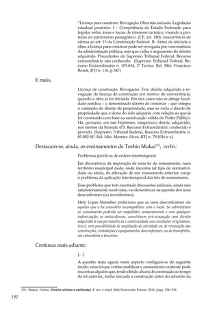 192
“Licença para construir. Revogação. Obra não iniciada. Legislação
estadual posterior. I – Competência do Estado Federado para
legislar sobre áreas e locais de interesse turístico, visando à pro-
teção do patrimônio paisagístico. (CF, art. 180). Inocorrência de
ofensa ao art. 15 da Constituição Federal. II- Antes de iniciada a
obra, a licença para construir pode ser revogada por conveniência
da administração pública, sem que valha o argumento do direito
adquirido. Precedentes do Supremo Tribunal Federal. Recurso
extraordinário não conhecido. (Supremo Tribunal Federal, Re-
curso Extraordinário n. 105.634, 2ª Turma. Rel. Min. Francisco
Rezek, RTJ n. 116, p.347)
E mais,
Licença de construção. Revogação. Fere direito adquirido a re-
vogação de licença de construção por motivo de conveniência,
quando a obra já foi iniciada. Em tais casos não se atinge facul-
dade jurídica – o denominado direito de construir – que integra
o conteúdo do direito de propriedade, mas se viola o direito de
propriedade que o dono do solo adquiriu com relação ao que já
foi construído com base na autorização válida do Poder Público.
Há, portanto, em tais hipóteses, inequívoco direito adquirido,
nos termos da Súmula 473. Recurso Extraordinário conhecido e
provido. (Supremo Tribunal Federal, Recurso Extraordinário n.
85.002-SP. Rel. Min. Moreira Alves, RTJ n. 79:1016 e s.)
Destacam-se, ainda, os ensinamentos de Toshio Mukai176
, verbis:
Problemas jurídicos de ordem intertemporal
Em decorrência da imposição de uma lei de zoneamento, num
território municipal dado, onde inexistia tal tipo de normativi-
dade ou ainda, de alteração de um zoneamento anterior, surge
o problema da aplicação intertemporal das leis de zoneamento.
Esse problema que tem suscitado discussões judiciais, ainda não
satisfatoriamente resolvidas, vai desembocar na questão dos usos
desconformes (ou inconformes).
Hely Lopes Meirelles preleciona que os usos desconformes são
aqueles que a lei considera incompatíveis com o local. Se sobrevierem
ao zoneamento poderão ser impedidos sumariamente e sem qualquer
indenização; se antecederem, constituem pré-ocupação com direito
adquirido à sua permanência e continuidade nas condições originárias,
isto é, sem possibilidade de ampliação de atividade ou de renovação das
construções, instalações e equipamentos desconformes, ou de transferên-
cia voluntária a terceiros.
Continua mais adiante:
[…]
A questão mais aguda neste aspecto configura-se do seguinte
modo: uma lei que venha modificar o zoneamento existente pode
encontrar alguém que, tendo obtido alvará de construção ao tempo
da lei anterior, tenha iniciado a construção antes do advento da
176	 Mukai, Toshio. Direito urbano e ambiental. 4ª rev. e ampl. Belo Horizonte; Fórum, 2010. págs. 334/336.
 