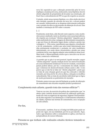 193
nova lei; supondo-se que a alteração promovida pela lei nova
implique a mudança de zona, ainda assim, nessa hipótese, haverá
direito adquirido do proprietário de levantar sua construção, até
final. Esse o entendimento do STF no que diz respeito ao assunto.
Contudo, ainda nessa mesma hipótese, se a obra ainda não tiver
sido iniciada, quando do advento da nova lei, o alvará poderá
ser cassado, indenizando-se as despesas efetivamente realizadas
com o projeto da obra ou decorrentes da obtenção do alvará. Esta
também a orientação do STF sobre o assunto.
[…]
Finalmente, neste item, cabe discutir outro aspecto; e este, muitís-
simo pouco analisado, tanto na doutrina como na jurisprudência,
diz respeito aos eventuais “direitos adquiridos” daqueles que já
estão usufruindo de certas vantagens de determinado zoneamento,
e que por força de alterações legais destes venham a perder tais
vantagens. […] Em suma, suponhamos que alguém, consultando
a lei de zoneamento, verifica que nela existe determinada área
dita estritamente residencial, e, portanto, de valor imobiliário
determinado, em razão dessa característica; atraído por essas
condições da lei, esse alguém adquire uma residência nesse local.
Mais tarde, a Municipalidade resolve que a área deve ser de uso
misto, comercial e residencial.
A questão que se põe é se será possível, àquele morador, arguir
“direito adquirido” àquela condição de ter seu imóvel localizado
em zona estritamente residencial. Se isso for verdade, o município
jamais poderá alterar, por lei, o zoneamento da cidade, mesmo
que o interesse do desenvolvimento urbano assim o dite. A nós
parece que aí não há se falar em “direito adquirido”, posto que
se trata de uma situação geral em que fica colocado o referido
morador, por força de lei. Se a lei se altera, a situação se modifica
naturalmente, Não se trata de um direito individual que se ligou
de modo permanente ao patrimônio do morador.
Portanto, parece-nos que uma tal limitação ao poder de alteração
do zoneamento não encontra respaldo jurídico ponderável.
Complementa mais adiante, quando trata das normas edilícias177
:
Trata-se, no caso, do exercício de polícia das construções, que “se
efetiva pelo controle técnico-funcional da edificação particular,
tendo em vista as exigências de segurança, higiene e funcionalida-
de da obra segundo a sua destinação e o ordenamento urbanístico
da cidade, expresso nas normas de zoneamento, uso e ocupação
do solo urbano.
Por fim,
É necessário , também, fixar se o Código de Edificações pode ser
posto em vigor, em sua totalidade, por lei ou por decreto. Aqui,
tudo o que dissemos sobre o zoneamento se aplica, com base na
jurisprudência de nossos tribunais.
Presume-se que tenham sido realizados estudos técnicos tomando-se
177	 Op. cit. Pág. 340/341
 