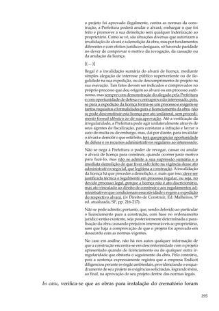 195
o projeto foi aprovado ilegalmente, contra as normas da cons-
trução, a Prefeitura poderá anular o alvará, embargar o que foi
feito e promover a sua demolição sem qualquer indenização ao
proprietário. Como se vê, são situações diversas que autorizam a
invalidação do alvará e a demolição da obra, mas por fundamentos
diferentes e com efeitos jurídicos desiguais, só havendo paridade
no dever de comprovar o motivo da revogação, da cassação ou
da anulação da licença.
[( ... )]
Ilegal é a invalidação sumária do alvará de licença, mediante
simples alegação de interesse público superveniente ou de ile-
galidade na sua expedição, ou de descumprimento do projeto na
sua execução. Tais fatos devem ser indicados e comprovados no
próprio processo que deu origem ao alvará ou em processo autô-
nomo, mas sempre com demonstração do alegado pela Prefeitura
e com oportunidade de defesa e contraprova do interessado, pois,
se para a expedição da licença forma-se um processo e exigem-se
tantos requisitos e formalidades para o licenciamento da obra, não
se pode desconstituir esta licença por ato unilateral, sem procedi-
mento formal idêntico ao de sua aprovação. Até a verificação da
irregularidade, a Prefeitura pode agir unilateralmente através de
seus agentes de fiscalização, para constatar a infração e lavrar o
auto de multa ou de embargo, mas, daí por diante, para invalidar
o alvará e demolir o que está feito, terá que propiciar oportunidade
de defesa e os recursos administrativos regulares ao interessado.
Não se nega à Prefeitura o poder de revogar, cassar ou anular
o alvará de licença para construir, quando ocorrer justo motivo
para fazê-Io, mas não se admite a sua supressão sumária e a
imediata demolição do que tiver sido feito na vigência desse ato
administrativo negocial, que legitima a construção. A invalidação
da licença há que preceder a demolição, e, mais que isso, deve ser
justificada técnica e legalmente em processo regular, ou seja, no
devido processo legal, porque a licença não é ato discricionário,
mas ato vinculado ao direito de construir e aos regulamentos ad-
ministrativos que condicionam essa atividade e regem a expedição
do respectivo alvará. (in Direito de Construir, Ed. Malheiros, 9ª
ed. atualizada, SP, pp. 216-217).
Não se pode admitir, portanto, que, sendo deferido ao particular
o licenciamento para a construção, com base no ordenamento
jurídico então existente, seja posteriormente determinada a para-
lisação da obra causando prejuízos imensuráveis ao proprietário,
sem que haja a comprovação de que o projeto foi aprovado em
desacordo com as normas vigentes.
No caso em análise, não há nos autos qualquer informação de
que a construção encontra-se em desconformidade com o projeto
apresentado quando do licenciamento ou de qualquer outra ir-
regularidade que obstaria o seguimento da obra. Pelo contrário,
pois a sentença expressamente registra que a empresa Endicot
diligenciou perante os órgão ambientais, providenciando o enqua-
dramento de seu projeto às exigências solicitadas, logrando êxito,
ao final, na aprovação do seu projeto dentro das normas legais.
In casu, verifica-se que as obras para instalação do crematório foram
 