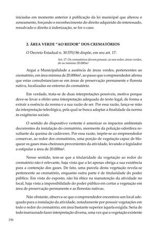 196
iniciadas em momento anterior à publicação da lei municipal que alterou o
zoneamento, forçando o reconhecimento do direito adquirido do interessado,
ressalvado o direito à indenização, se for o caso.
2. ÁREA VERDE “AO REDOR” DOS CREMATÓRIOS
O Decreto Estadual n. 30.570/86 dispõe, em seu art. 17:
Art. 17. Os crematórios devem possuir, ao seu redor, áreas verdes,
de no mínimo 20.000m²
Argui a Municipalidade a ausência de áreas verdes, pertencentes ao
crematório, em área mínima de 20.000m², ao passo que o empreendedor afirma
que estas consubstanciam-se em áreas de preservação permanente e floresta
nativa, localizadas no entorno do crematório.
Em verdade, trata-se de duas interpretações possíveis, motivo porque
deve-se levar a efeito uma interpretação adequada do texto legal, de forma a
extrair a essência da norma e a sua razão de ser. Por essa razão, lança-se mão
da interpretação teleológica, pela qual se busca adaptar a finalidade da norma
às exigências sociais.
O sentido do dispositivo vertente é amenizar os impactos ambientais
decorrentes da instalação do crematório, mormente da poluição odorífera re-
sultante da queima de cadáveres. Por essa razão, impõe-se ao empreendedor
conservar, ao redor dos crematórios, uma porção de vegetação capaz de blo-
quear os gases mau-cheirosos provenientes da atividade, levando o legislador
a estipular a área de 20.000m².
Nesse sentido, tem-se que a titularidade da vegetação ao redor do
crematório não é relevante, haja vista que a lei apenas obriga a sua existência
para a contenção dos gases. De fato, uma parcela desta vegetação revela-se
pertencente ao crematório, enquanto outra parte é de titularidade do poder
público. Em vista do exposto, não há óbice na manutenção da atividade no
local, haja vista a impossibilidade do poder público em cortar a vegetação em
área de preservação permanente e as florestas nativas.
Não obstante, observa-se que o empreendedor encontrou um local ade-
quado para a instalação da atividade, notadamente por possuir vegetações em
todo o redor do crematório, em área bastante superior àquela exigida. Seria de
todo inarrazoado fazer interpretação diversa, uma vez que a vegetação existente
 