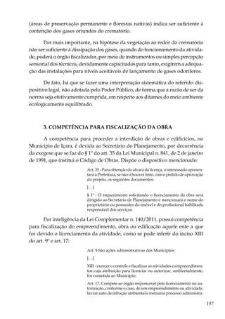 197
(áreas de preservação permanente e florestas nativas) indica ser suficiente à
contenção dos gases oriundos do crematório.
Por mais importante, na hipótese da vegetação ao redor do crematório
não ser suficiente à dissipação dos gases, quando do funcionamento da ativida-
de, poderá o órgão fiscalizador, por meio de instrumentos ou simples percepção
sensorial dos técnicos, devidamente capacitados para tanto, exigirem a adequa-
ção das instalações para níveis aceitáveis de lançamento de gases odoríferos.
De fato, há que se fazer uma interpretação sistemática do referido dis-
positivo legal, não adotada pelo Poder Público, de forma que a razão de ser da
norma seja efetivamente cumprida, em respeito aos ditames do meio ambiente
ecologicamente equilibrado.
3. COMPETÊNCIA PARA FISCALIZAÇÃO DA OBRA
A competência para proceder a interdição de obras e edificícios, no
Município de Içara, é devida ao Secretário do Planejamento, por decorrência
da exegese que se faz do § 1º do art. 35 da Lei Municipal n. 841, de 2 de janeiro
de 1991, que institui o Código de Obras. Dispõe o dispositivo mencionado:
Art. 35 - Para obtenção do alvará da licença, o interessado apresen-
tará à Prefeitura, se não o houver feito, com o pedido de aprovação
do projeto, os seguintes documentos:
[…]
§ 1º - O requerimento solicitando o licenciamento da obra será
dirigido ao Secretário de Planejamento e mencionará o nome do
proprietário ou possuidor do imóvel e do profissional habilitado
responsável dos serviços.
Por inteligência da Lei Complementar n. 140/2011, possui competência
para fiscalização do empreendimento, obra ou edificação aquele ente a que
for devido o licenciamento da atividade, como se pode inferir do inciso XIII
do art. 9º e art. 17:
Art. 9 São ações administrativas dos Municípios:
[…]
XIII - exercer o controle e fiscalizar as atividades e empreendimen-
tos cuja atribuição para licenciar ou autorizar, ambientalmente,
for cometida ao Município;
Art. 17. Compete ao órgão responsável pelo licenciamento ou au-
torização, conforme o caso, de um empreendimento ou atividade,
lavrar auto de infração ambiental e instaurar processo administra-
 