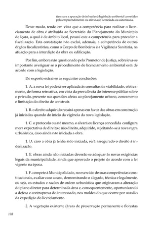 198
tivo para a apuração de infrações à legislação ambiental cometidas
pelo empreendimento ou atividade licenciada ou autorizada.
Deste modo, tendo em vista que a competência para realizar o licen-
ciamento de obra é atribuída ao Secretário do Planejamento do Município
de Içara, a qual é de âmbito local, possui este a competência para proceder a
fiscalização. Esta constatação não exclui, ademais, a competência de outros
órgãos fiscalizatórios, como o Corpo de Bombeiros e a Vigilância Sanitária, na
atuação para a interdição da obra ou edificação.
Por fim, embora não questionado pelo Promotor de Justiça, sobreleva-se
importante averiguar se o procedimento de licenciamento ambiental está de
acordo com a legislação.
Do exposto extrai-se as seguintes conclusões:
1. A. a nova lei poderá ser aplicada às consultas de viabilidade, efetiva-
mente, de forma retroativa, em vista da prevalência do interesse público sobre
o privado, presente nas questões afetas ao planejamento urbano, zoneamento
e limitação do direito de construir.
1. B. o direito adquirido recairá apenas em favor das obras em construção
já iniciadas quando do início da vigência da nova legislação.
1. C. o protocolo ou até mesmo, o alvará ou licença concedida configura
mera expectativa de direito e não direito, adquirido, sujeitando-se à nova regra
urbanística, caso ainda não iniciada a obra.
1. D. caso a obra já tenha sido iniciada, será assegurado o direito à in-
denização.
1. E. obras ainda não iniciadas deverão se adequar às novas exigências
legais da municipalidade, ainda que aprovado o projeto de acordo com a lei
vigente na época.
1. F. compete à Municipalidade, no exercício de suas competências cons-
titucionais, avaliar caso a caso, demonstrando o alegado, técnica e legalmente,
ou seja, os estudos e razões de ordem urbanística que originaram a alteração
do plano diretor para determinada área e, consequentemente, oportunizando
a defesa e contraprova do interessado, nos moldes do que ocorre por ocasião
da expedição do licenciamento.
2. A vegetação existente (áreas de preservação permanente e florestas
 