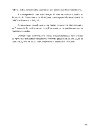 199
nativas) indica ser suficiente à contenção dos gases oriundos do crematório.
3. A competência para a fiscalização da obra em questão é devida ao
Secretário do Planejamento do Município, por exegese da lei municipal e da
Lei Complementar n. 140/2011.
Sendo estas as considerações, este Centro permanece à disposição des-
sa Promotoria de Justiça para as complementações e esclarecimentos que se
fizerem necessárias.
Destaca-se que as informações técnico-jurídicas remetidas pelos Centros
de Apoio não têm caráter vinculativo, conforme preceituam os arts. 33, II, da
Lei n. 8.625/93 e 54, VI, da Lei Complementar Estadual n. 197/2000.
 