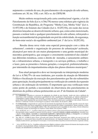 21
nejamento e controle do uso, do parcelamento e da ocupação do solo urbano,
conforme art. 30, inc. VIII, e art. 182 e ss. da CRFB/88.
Muito embora recepcionada pela carta constitucional vigente, a Lei do
Parcelamento do Solo (Lei n. 6.766/79) merece uma releitura pós-vigência da
Constituição da República, do Programa “Minha Casa, Minha Vida” (Lei n.
11.977/09) e do Estatuto das Cidades (Lei n. 10.257/01), em razão das novas
diretrizes lançadas ao desenvolvimento urbano, que, como antes mencionado,
passam a nortear todo e qualquer parcelamento do solo urbano, reforçando a
função socioambiental da propriedade em prol da coletividade, da segurança,
do bem-estar social e do equilíbrio ambiental (art. 1º da Lei n. 10.257/01).
Resulta dessa nova visão uma especial preocupação com a ideia de
urbanismo5
, controle e organização do processo de urbanização6
acelerado,
alcançável por meio de um maior planejamento e uma gestão municipal de-
mocrática participativa, que assegure o crescimento sustentável das cidades7
nas diferentes temáticas, como o direito de moradia, o saneamento ambien-
tal, a infraestrutura urbana, o transporte e os serviços públicos, o trabalho e
o lazer, para as presentes e futuras gerações, e exequível, preferencialmente,
por intermédio da importantíssima edição dos planos diretores municipais.8
Essa atual perspectiva deve ser incorporada na interpretação moderna
da Lei n. 6.766/79 e de seus institutos, por ocasião da atuação do Ministério
Público e fiscalização da execução dos parcelamentos que lhe são submetidos
para apreciação, focada principalmente na verificação do controle da expansão
urbana e do ordenação do território. É importante que essa verificação tome
como ponto de partida a necessidade da observância dos parcelamentos às
diretrizes da política urbana pertencentes ao art. 2º do Estatuto da Cidade9
.
5	Por Urbanismo, entenda-se o processo de adaptação da cidade às suas funções tendo em vista a melhoria do
meio físico e das condições necessárias à qualidade de vida: é qualitativo. Em princípio, os “planos urbanísticos”
contemplam o espaço urbano como um todo, ao passo em que os “projetos urbanísticos” focalizam parte ou
	 partes desse todo, fazendo-lhe um recorte (Milaré, Édis, Um ordenamento para a qualidade de vida urbana, Direito Ur-
banístico e Ambiental. Estudos em homenagem ao professor Toshio Mukai. Rio de Janeiro. 2008).
6	Por Urbanização, compreenda-se o processo de incremento da população de uma cidade, devido a taxas de cresci-
mento provocadas por fluxos migratório, em geral provenientes do campo: é quantitativo. Nesse contexto, a urba-
nização tem a ver com a demografia (Milaré, Édis, Um ordenamento para a qualidade de vida urbana, Direito Urbanístico
e Ambiental. Estudos em homenagem ao Professor Toshio Mukai. Rio de Janeiro. 2008).
7	 Lei n. 10.257/01: Art. 2.º - A política urbana tem por objetivo ordenar o pleno desenvolvimento das funções sociais da cidade e
da propriedade urbana, mediante as seguintes diretrizes gerais: I - garantia do direito a cidades sustentáveis, entendido como
o direito à terra urbana, à moradia, ao saneamento ambiental, à infraestrutura urbana, ao transporte e aos serviços
públicos, ao trabalho e ao lazer, para as presentes e futuras gerações; (grifou-se).
8	 Art. 182, § 1º /CFRB (O plano diretor, aprovado pela Câmara Municipal, obrigatório para cidades com mais de vinte mil
habitantes, é o instrumento básico da política de desenvolvimento e de expansão urbana) c/c Art. 40, Caput/Estatuto da
Cidade (O plano diretor, aprovado por lei municipal, é o instrumento básico da política de desenvolvimento e expansão urbana).
9	 Lei n. 10.257/01: Art. 2.o - A política urbana tem por objetivo ordenar o pleno desenvolvimento das funções sociais
da cidade e da propriedade urbana, mediante as seguintes diretrizes gerais:
	 nização, em atendimento ao interesse social;
	
 