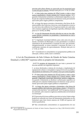 201
prevista pelo plano diretor ou aprovada por lei municipal para
a zona em que se situem. (Redação dada pela Lei nº 9.785, de 1999)
II - os lotes terão área mínima de 125m² (cento e vinte e cinco
metros quadrados) e frente mínima de 5 (cinco) metros, salvo
quando o loteamento se destinar a urbanização específica ou edi-
ficação de conjuntos habitacionais de interesse social, previamente
aprovados pelos órgãos públicos competentes;
III - ao longo das águas correntes e dormentes e das faixas de do-
mínio público das rodovias e ferrovias, será obrigatória a reserva
de uma faixa não-edificável de 15 (quinze) metros de cada lado,
salvo maiores exigências da legislação específica; (Redação dada
pela Lei nº 10.932, de 2004)
IV - as vias de loteamento deverão articular-se com as vias adja-
centes oficiais, existentes ou projetadas, e harmonizar-se com a
topografia local.
§ 1° A legislação municipal definirá, para cada zona em que se
divida o território do Município, os usos permitidos e os índices
urbanísticos de parcelamento e ocupação do solo, que incluirão,
obrigatoriamente, as áreas mínimas e máximas de lotes e os
coeficientes máximos de aproveitamento. (Redação dada pela Lei
nº 9.785, de 1999)
§ 2º - Consideram-se comunitários os equipamentos públicos de
educação, cultura, saúde, lazer e similares.
A Lei do Parcelamento do Solo Urbano do Estado de Santa Catarina
Estadual n. 6.063/82181
expressa sobre os projetos de loteamento:
Art.8º Os projetos de loteamento de que trata a presente Lei
deverão atender aos seguintes requisitos:
I - as áreas destinadas a sistema de circulação, a implantação de
equipamento urbano e comunitário e espaços livres de uso público,
não poderão ser inferiores a 35% (trinta e cinco por cento) da gleba;
II - Os lotes terão área mínima de 125 m2 (cento e vinte e cinco
metros quadrados) e frente mínima de 5 (cinco) metros, salvo
quando a legislação municipal determinar maiores exigências,
ou quando o loteamento se destinar à urbanização específica ou
edificação de conjuntos habitacionais de interesse social, previa-
mente aprovados pelos órgãos públicos competentes;”
III - ao longo das águas correntes e dormentes e das faixas de
domínio público das rodovias, ferroviárias e dutos, é obrigatória
a reserva de uma faixa “non aedificandi” de 15 m (quinze metros)
de cada lado, salvo maiores exigências estabelecidas em lei federal
ou municipal.
§1º O percentual de áreas públicas previsto no inciso I deste artigo
poderá ser reduzido nos casos de loteamentos destinados ao uso
industrial cujos lotes forem maiores de 15.000 m2 (quinze mil
metros quadrados).
§2º São considerados comunitários os equipamentos de uso
181	 Lei n. 6.063/82, do Parcelamento do Estado de Santa Catarina. Disponível em: http://200.192.66.20/ALESC/
PesquisaDocumentos.asp.
 
