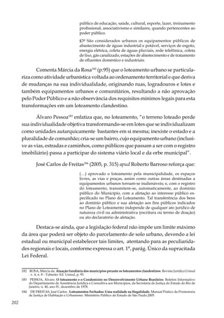 202
público de educação, saúde, cultural, esporte, lazer, treinamento
profissional, associativismo e similares, quando pertencentes ao
poder público.
§3º São considerados urbanos os equipamentos públicos de
abastecimento de águas industrial e potável, serviços de esgoto,
energia elétrica, coleta de águas pluviais, rede telefônica, coleta
de lixo, gás canalizado, estações de abastecimento e de tratamento
de efluentes doméstico e industriais.
Comenta Márcia da Rosa182
(p.95) que o loteamento urbano se particula-
riza como atividade urbanística voltada ao ordenamento territorial e que deriva
de mudanças na sua individualidade, originando ruas, logradouros e lotes e
também equipamentos urbanos e comunitários, resultando a não aprovação
pelo Poder Público e a não observância dos requisitos mínimos legais para esta
transformações em um loteamento clandestino.
Álvaro Pessoa183
enfatiza que, no loteamento, “o terreno loteado perde
sua individualidade objetiva transformando-se em lotes que se individualizam
como unidades autarquicamente bastantes em si mesma; inexiste o estado e a
pluralidade de comunhão; cria-se um bairro, cujo equipamento urbano (inclusi-
ve as vias, estradas e caminhos, como públicos que passam a ser com o registro
imobiliário) passa a participar do sistema viário local e da orbe municipal”.
José Carlos de Freitas184
(2005, p. 315) apud Roberto Barroso reforça que:
(…) aprovado o loteamento pela municipalidade, os espaços
livres, as vias e praças, assim como outras áreas destinadas a
equipamentos urbanos tornam-se inalienáveis; e, com o registro
do loteamento, transmitem-se, automaticamente, ao domínio
público do Município, com a afetação ao interesse público es-
pecificado no Plano do Loteamento. Tal transferência dos bens
ao domínio público e sua afetação aos fins públicos indicados
no Plano de Loteamento independe de qualquer ato jurídico de
natureza civil ou administrativa (escritura ou termo de doação)
ou ato declaratório de afetação.
Destaca-se ainda, que a legislação federal não impõe um limite máximo
da área que poderá ser objeto do parcelamento de solo urbano, devendo a lei
estadual ou municipal estabelecer tais limites, atentando para as peculiarida-
des regionais e locais, conforme expressa o art. 1°, parág. Único da supracitada
Lei Federal.
182	 ROSA, Márcia da. Atuação fundiária dos municípios perante os loteamentos clandestinos. Revista Jurídica Unisul
. v. 4, n. 8 - Tubarão: Ed. Unisul, p. 95.
183	 PESSOA, Álvaro. O loteamento e o Condomínio no Desenvolvimento Urbano Brasileiro. Boletim Informativo
do Departamento de Assistência Jurídica e Consultiva aos Municípios, da Secretaria de Justiça do Estado do Rio de
Janeiro, n. 40, ano IV, dezembro de 1978.
184	 DE FREITAS, José Carlos . Loteamentos Fechados: Uma realidade na Ilegalidade. Manual Prático da Promotoria
de Justiça de Habitação e Urbanismo. Ministério Público do Estado de São Paulo.2005
 