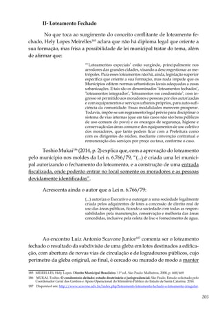 203
II- Loteamento Fechado
No que toca ao surgimento do conceito conflitante de loteamento fe-
chado, Hely Lopes Meirelles185
aclara que não há diploma legal que oriente a
sua formação, mas frisa a possibilidade de lei municipal tratar do tema, além
de afirmar que:
“‘Loteamentos especiais’ estão surgindo, principalmente nos
arredores das grandes cidades, visando a descongestionar as me-
trópoles. Para esses loteamentos não há, ainda, legislação superior
específica que oriente a sua formação, mas nada impede que os
Municípios editem normas urbanísticas locais adequadas a essas
urbanizações. E tais são os denominados ‘loteamentos fechados’,
‘loteamentos integrados’, ‘loteamentos em condomínio’, com in-
gresso só permitido aos moradores e pessoas por eles autorizadas
e com equipamentos e serviços urbanos próprios, para auto-sufi-
ciência da comunidade. Essas modalidades merecem prosperar.
Todavia, impõe-se um regramento legal prévio para disciplinar o
sistema de vias internas (que em tais casos não são bens públicos
de uso comum do povo) e os encargos de segurança, higiene e
conservação das áreas comuns e dos equipamentos de uso coletivo
dos moradores, que tanto podem ficar com a Prefeitura como
com os dirigentes do núcleo, mediante convenção contratual e
remuneração dos serviços por preço ou taxa, conforme o caso.
Toshio Mukai186
(2014, p. 2) explica que, com a aprovação do loteamento
pelo município nos moldes da Lei n. 6.766/79, “(...) é criada uma lei munici-
pal autorizando o fechamento do loteamento, e a construção de uma entrada
fiscalizada, onde poderão entrar no local somente os moradores e as pessoas
devidamente identificadas”.
Acrescenta ainda o autor que a Lei n. 6.766/79:
(...) autoriza o Executivo a outorgar a uma sociedade legalmente
criada pelos adquirentes de lotes a concessão de direito real de
uso das áreas públicas, ficando a sociedade com todas as respon-
sabilidades pela manutenção, conservação e melhoria das áreas
concedidas, inclusive pela coleta de lixo e fornecimento de água.
Ao encontro Luiz Antonio Scavone Junior187
comenta ser o loteamento
fechado o resultado da subdivisão de uma gleba em lotes destinados a edifica-
ção, com abertura de novas vias de circulação e de logradouros públicos, cujo
perímetro da gleba original, ao final, é cercado ou murado de modo a manter
185	 MEIRELLES, Hely Lopes. Direito Municipal Brasileiro. 11ª ed., São Paulo: Malheiros, 2000, p. 468/469
186	 MUKAI. Toshio. O condomínio deitado: estudo doutrinário e jurisprudencial. São Paulo. Estudo solicitado pelo
Coordenador Geral dos Centros e Apoio Operacional do Ministério Público do Estado de Santa Catarina. 2014.
187	 Disponível em: http://www.scavone.adv.br/index.php?loteamento-loteamento-fechado-e-loteamento-irregular.
 