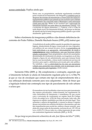 204
acesso controlado. Explica ainda que:
Nesse caso, os proprietários, mediante regulamento averbado
junto à matrícula do loteamento, são obrigados a contribuir para as
despesas decorrentes da manutenção e conservação dos espaços e
equipamentos públicos que passam ao uso exclusivo por contrato
administrativo de concessão entre o Município e uma associação
criada para esse fim. Mister se faz acentuar que a aprovação do
loteamento fechado em nada difere do loteamento comum, com
o acréscimo de alguns elementos (...). Todavia, a lei n. 6.766/79
nada dispôs acerca do loteamento fechado, até porque na década
de setenta não havia tanta insegurança pública quanto a que existe
atualmente. (grifo nosso)
Sobre o fenômeno da insegurança pública e das demais deficiências de-
correntes do Poder Público, Danielle Machado Soares (1999, p.82) instrui que:
A insuficiência do poder público quanto às questões de segurança,
higiene, abastecimento de água, conservação de vias e logradou-
ros públicos de uso comum do povo, levou os proprietários de
lotes individuais a se agruparem informalmente, de modo a
comportarem-se como condôminos, sem que houvesse efetiva
relação condominial. Esses proprietários, através de associações,
denominadas de condomínio de adesão, ou irregulares ou de fato,
elegiam a figura de um administrador, para que tomasse frente
face as suas necessidades, e desse modo contratavam serviços de
terceiros para suprir a deficiência provocada pelo ente público.
Na realidade, o que a coletividade fez foi criar um mecanismo
voltado para preencher essa omissão, sem se preocupar com os
moldes impostos pelo legislador. (Grifo nosso).
Sarmento Filho (2009, p. 24) complementa e contrapõe, arguindo que
o loteamento fechado se afasta do loteamento regulado pela Lei n. 6.766/79,
já que as vias de circulação que cortam este tipo de empreendimento têm a
sua utilização destinada somente para seus adquirentes. Além de frisar que
a legislação federal não contempla esse tipo de parcelamento de solo urbano
e aclara que:
Os moradores de tais localidades criam serviços para manutenção
dos espaços privatizados, confeccionando um regulamento da
vida comunitária do loteamento, à semelhança do que ocorre
com a convenção de condomínio no regime atual do Código
Civil e da antiga Lei n. 4.591/64. Esta convenção, toda vida, não
ingressa no registro imobiliário por falta de previsão legal. Para
aumentar o aspecto da legalidade, é comum se efetuar o registro
dessas convenções nos cartórios de títulos e documentos, que não
têm impedimento para aceitá-las, embora o façam somente para
efeito de conservação do documento, na forma do art. 127, VII, da
Lei n. 6.015/73. Cria-se, toda via, a falsa impressão de que existe
um condomínio legalmente instituído.(2009, p. 24-25)
No que tange ao parcelamento urbanístico do solo, José Afonso da Silva188
(1981,
188	 DA SILVA, José Afonso. Direito Urbanístico Brasileiro. São Paulo, RT, 1981. P.379
 