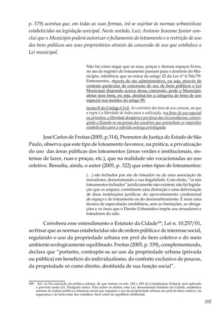 205
p. 379) acentua que, em todas as suas formas, irá se sujeitar às normas urbanísticas
estabelecidas na legislação unicipal. Neste sentido, Luiz Antonio Scavone Junior con-
clui que o Municipio poderá autorizar o fechamento do loteamento e a restrição de uso
dos bens públicos aos seus proprietários através da concessão de uso que estebelece a
Lei municipal.
Não há como negar que as ruas, praças e demais espaços livres,
no ato do registro do loteamento passam para o domínio do Mu-
nicípio, inferência que se extrai do artigo 22 da Lei n° 6.766/79.
Entrementes, através de ato administrativo, ou seja, através de
contrato particular de concessão de uso de bens públicos e Lei
Municipal dispondo acerca dessa concessão, pode o Município
afetar seus bens, ou seja, destiná-los a categoria de bens de uso
especial nos moldes do artigo 99,
inciso II do Código Civil. Ao contrário dos bens de uso comum, em que
a regra é a liberdade de todos para a utilização, nos bens de uso especial
ou privativo, a liberdade desaparece por força das circunstâncias, conver-
gindo e fixando-se na pessoa dos usuários que preencham os requisitos
estabelecidos para a referida outorga privilegiada.
José Carlos de Freitas (2005, p.314), Promotor de Justiça do Estado de São
Paulo, observa que este tipo de loteamento favorece, na prática, a privatização
do uso das áreas públicas dos loteamentos (áreas verdes e institucionais, sis-
temas de lazer, ruas e praças, etc.), que na realidade são vocacionadas ao uso
coletivo. Ressalta, ainda, o autor (2005, p. 322) que estes tipos de loteamentos:
(…) são fechados por ato do loteador ou de uma associação de
moradores, demonstrando a sua ilegalidade. Com efeito, “os tais
loteamentos fechados” juridicamente não existem; não há legisla-
ção que os ampare, constituem uma distorção e uma deformação
de duas instituições jurídicas: do aproveitamento condominal
de espaço e do loteamento ou do desmembramento. É mais uma
técnica de especulação imobiliária, sem as limitações, as obriga-
ções e os ônus que o Direito Urbanístico impõe aos arruadores e
loteadores do solo.
Corrobora esse entendimento o Estatuto da Cidade189
, Lei n. 10.257/01,
ao frisar que as normas estabelecidas são de ordem pública e de interesse social,
regulando o uso da propriedade urbana em prol do bem coletivo e do meio
ambiente ecologicamente equilibrado. Freitas (2005, p. 339), complementando,
declara que “portanto, contrapõe-se ao uso da propriedade urbana (privada
ou pública) em benefício do individualismo, do conforto exclusivo de poucos,
da propriedade só como direito, destituída de sua função social”.
189	 Art. 1o Na execução da política urbana, de que tratam os arts. 182 e 183 da Constituição Federal, será aplicado
o previsto nesta Lei. Parágrafo único. Para todos os efeitos, esta Lei, denominada Estatuto da Cidade, estabelece
normas de ordem pública e interesse social que regulam o uso da propriedade urbana em prol do bem coletivo, da
segurança e do bem-estar dos cidadãos, bem como do equilíbrio ambiental.
 