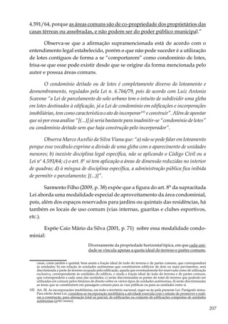 207
4.591/64, porque as áreas comuns são de co-propriedade dos proprietários das
casas térreas ou assobradas, e não podem ser do poder público municipal.”
Observa-se que a afirmação supramencionada está de acordo com o
entendimento legal estabelecido, porém o que não pode suceder é a utilização
de lotes contíguos de forma a se “comportarem” como condomínio de lotes,
frisa-se que esse pode existir desde que se origine da forma mencionada pelo
autor e possua áreas comuns.
O condomínio deitado ou de lotes é completamente diverso do loteamento e
desmembramento, regulados pela Lei n. 6.766/79, pois de acordo com Luiz Antonio
Scavone “a Lei de parcelamento do solo urbano tem o intuito de subdividir uma gleba
em lotes destinados à edificação, já a Lei de condomínio em edificações e incorporações
imobiliárias, tem como característica o ato de incorporar192
e construir”. Além de apontar
que só por essa análise “[(...)] já seria bastante para inadmitir-se “condomínio de lotes”
ou condomínio deitado sem que haja construção pelo incorporador”.
Observa Marco Aurélio da Silva Viana que: “a) não se pode falar em loteamento
porque esse vocábulo exprime a divisão de uma gleba com o aparecimento de unidades
menores; b) inexiste disciplina legal específica, não se aplicando o Código Civil ou a
Lei nº 4.591/64; c) o art. 8º só tem aplicação a áreas de dimensão reduzidas no interior
de quadras; d) à míngua de disciplina específica, a administração pública fica inibida
de permitir o parcelamento; [(...)]”.
Sarmento Filho (2009, p. 38) expõe que a figura do art. 8° da supracitada
Lei aborda uma modalidade especial de aproveitamento da área condominial,
pois, além dos espaços reservados para jardins ou quintais das residências, há
também os locais de uso comum (vias internas, guaritas e clubes esportivos,
etc.).
Expõe Caio Mário da Silva (2001, p. 71) sobre essa modalidade condo-
minial:
Diversamente da propriedade horizontal típica, em que cada uni-
dade se vincula apenas a quota ideal do terreno e partes comuns,
casas, como jardim e quintal, bem assim a fração ideal do todo do terreno e de partes comuns, que corresponderá
às unidades; b) em relação às unidades autônomas que constituírem edifícios de dois ou mais pavimentos, será
discriminada a parte do terreno ocupada pela edificação, aquela que eventualmente for reservada como de utilização
exclusiva, correspondente às unidades do edifício, e ainda a fração ideal do todo do terreno e de partes comuns,
que corresponderá a cada uma das unidades; c) serão discriminadas as partes do total do terreno que poderão ser
utilizadas em comum pelos titulares de direito sobre os vários tipos de unidades autônomas; d) serão discriminadas
as áreas que se constituírem em passagem comum para as vias públicas ou para as unidades entre si.
192	 Art. 28. As incorporações imobiliárias, em todo o território nacional, reger-se-ão pela presente Lei. Parágrafo único.
Para efeito desta Lei, considera-se incorporação imobiliária a atividade exercida com o intuito de promover e reali-
zar a construção, para alienação total ou parcial, de edificações ou conjunto de edificações compostas de unidades
autônomas,(grifo nosso).
 