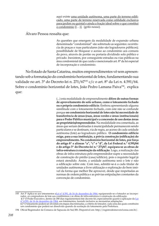208
aqui existe uma unidade autônoma, uma parte do terreno edifi-
cado, uma parte de terreno reservada como utilidade exclusiva
para jardim ou quintal e ainda a fração ideal sobre o que constitui
o condomínio [(…)]. (grifo nosso).
Álvaro Pessoa ressalta que:
As questões que emergem da modalidade de expansão urbana
denominada “condominial” são sobretudo as seguintes: ocorrên-
cia de praças e ruas particulares (não são logradouros públicos);
possibilidade de bloquear o acesso ao condomínio aos comuns
do povo, através de portão ou portaria dividindo solo público e
privado. Inexistem, por conseguinte estradas ou vias públicas na
área condominial de que cuida o mencionado art. 8° da lei especial
de incorporação e condomínio.
No Estado de Santa Catarina, muitos empreendimentos vê sem apresen-
tando sob a formatação do condomínio horizontal de lotes, fundamentando sua
validade no art. 3° do Decreto-lei n. 271/67193
c/c o art. 8° da Lei n. 4.591/64.
Sobre o condomínio horizontal de lotes, João Pedro Lamana Paiva194
, explica
que:
(...) esta modalidade de empreendimento difere de outras formas
de aproveitamento do solo urbano, como o loteamento fechado
ou o próprio condomínio edilício. Embora apresentando alguma
similitude com o loteamento fechado, com este não se confunde
porque no condomínio horizontal de lotes não há necessidade de
transferência de áreas (ruas, áreas verdes e áreas institucionais)
para o Poder Público municipal e a concessão de uso destas áreas
ao proprietário/empreendedor. Na modalidade ora comentada, as
áreas que seriam destinadas à municipalidade permanecem sendo
particulares e se destinam, via de regra, ao acesso de cada unidade
autônoma (lote) ao logradouro público. O condomínio edilício
exige, para a sua instituição, a prévia construção (edificação) do
empreendimento. No condomínio horizontal de lotes, por força
do artigo 8º e alíneas “a”, “c” e “d”, da Lei Federal n.º 4.591/64
e do artigo 3º do Decreto-lei n.º 271/67, equipara-se as obras de
infra-estrutura à construção da edificação. Logo, a realização das
obras de infra-estrutura pelo empreendedor supre a necessidade
de construção do prédio (casa/edifício), pois o requisito legal já
estará atendido. Assim, a unidade autônoma será o lote e não
a edificação sobre este. Com isso, admitir-se-á a cada titular de
unidades autônomas a livre utilização e exploração do bem imó-
vel da forma que melhor lhe aprouver, desde que respeitadas as
normas de ordem pública e as prévias estipulações constantes da
convenção de condomínio.
193	 Art 3º Aplica-se aos loteamentos aLei nº 4.591, de 16 de dezembro de 1964, equiparando-se o loteador ao incorpo-
rador, os compradores de lote aos condôminos e as obras de infra-estrutura à construção da edificação.
	 § 1º O Poder Executivo, dentro de 180 dias regulamentará êste decreto-lei, especialmente quanto à aplicação da Lei
nº 4.591, de 16 de dezembro de 1964, aos loteamentos, fazendo inclusive as necessárias adaptações.
	 § 2º O loteamento poderá ser dividido em etapas discriminadas, a critério do loteador, cada uma das quais constituirá
um condomínio que poderá ser dissolvido quando da aceitação do loteamento pela Prefeitura.
194	 Oficial Registrador da Comarca de Sapucaia do Sul/RS. Disponível em: http://registrodeimoveis1zona.com.br/.
 