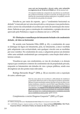 210
casas será um incorporador e deverá, então, estar submetido
às exigências do art. 32 da Lei 4.591/64 (art. 68 da mesma Lei).
-O conjunto residencial, composto de casas térreas ou assobrada-
das, poderá ser fechado, cercado ou murado, de modo que as vias
internas de comunicação tenham saída para a via pública, através
do controle de um portão de entrada
Percebe-se, por meio do exposto, que o “condomínio horizontal ou
deitado” é marcado por ser uma área privativa, com praças e ruas particulares,
onde o acesso da comunidade só acontece por meio de autorização dos mora-
dores. Salienta-se que, para a construção do condomínio, o projeto deverá ser
aprovado pela Prefeitura e seguir os ditames da Lei n. 4.591/64.
IV- Distinções e semelhanças do loteamento fechado e do condomínio
deitado , de lotes ou horizontal.
De acordo com Sarmento Filho (2009, p. 41), o condomínio de casas
se distingue da figura do loteamento, pois, no loteamento, a área é recebida
pelo adquirente com exclusividade, sem qualquer vínculo com as recebidas
por seus vizinhos. No condomínio de casas, o adquirente possui um domínio
sobre uma unidade condominial que corresponde a uma fração ideal sobre o
terreno comum.
Visualiza-se que, nos condomínios, as vias de circulação e os demais
espaços que constituem o interior do condomínio são de propriedade privada,
enquanto os loteamentos são dotados de vias e praças públicas, sendo essa
divergência um dos pontos mais relevantes.
Rodrigo Bernardes Braga197
(2004, p. 22) ao encontro com a exposição
do autor, salienta que:
Não há como deixar de reconhecer a dificuldade de estabelecer
as principais diferenças entre as duas figuras jurídicas apontadas.
Mesmo os mais renomados autores deixam-se trair em meio a con-
fusões insidiosas, como foi o caso de Hely Lopes Meirelles e Eurico
de Andrade Azevedo. O simples fato de em ambos os institutos as
vias internas e os espaços livres ficarem restritos aos moradores
aproximou e muito o loteamento fechado do condomínio deitado.
Essa é, ao nosso ver, a razão precípua para a verdadeira mixórdia
que se estabeleceu nesse ponto. (grifo nosso).
Complementa e conclui Diogenes Gasparini198
(2005, p.17) que:
197	 BRAGA, Rodrigo Bernardes. Parcelamento do Solo Urbano. Rio de Janeiro:Lumen Juris, 2004.
198	 GASPARINI, Diogenes. Aspectos Jurídicos do Plano Diretor. Temas de Direito Urbanístico. São Paulo.
Imprensa Oficial e Ministério Público do Estado de São Paulo, 2005. v.4.
 